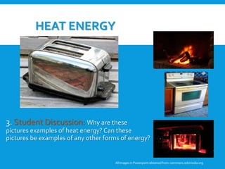 HEAT ENERGY
3. Student Discussion: Why are these
pictures examples of heat energy? Can these
pictures be examples of any other forms of energy?
All Images in Powerpoint obtainedfrom: commons.wikimedia.org
3. Student Discussion: Why are these
pictures examples of heat energy? Can
these pictures be examples of any other
forms of energy?
 