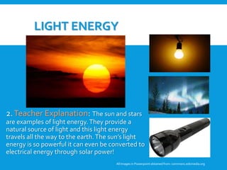 LIGHT ENERGY
2.Teacher Explanation: The sun and stars
are examples of light energy.They provide a
natural source of light and this light energy
travels all the way to the earth.The sun’s light
energy is so powerful it can even be converted to
electrical energy through solar power!
All Images in Powerpoint obtainedfrom: commons.wikimedia.org
3. Student Discussion: Why are
these pictures examples of light
energy? Can these pictures be
examples of any other forms of
energy?
 