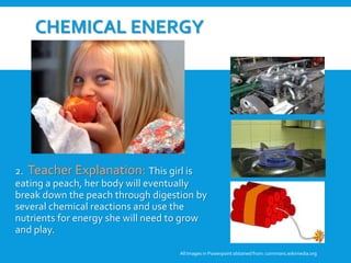 CHEMICAL ENERGY
2. Teacher Explanation: This girl is
eating a peach, her body will eventually
break down the peach through digestion by
several chemical reactions and use the
nutrients for energy she will need to grow
and play.
All Images in Powerpoint obtainedfrom: commons.wikimedia.org
3. Student Discussion: Why are
these pictures examples of
chemical energy? Can these
pictures be examples of any
other forms of energy?
 