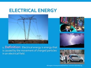 ELECTRICAL ENERGY
1. Definition: Electrical energy is energy that
is caused by the movement of charged particles
in an electrical field.
All Images in Powerpoint obtainedfrom: commons.wikimedia.org
 