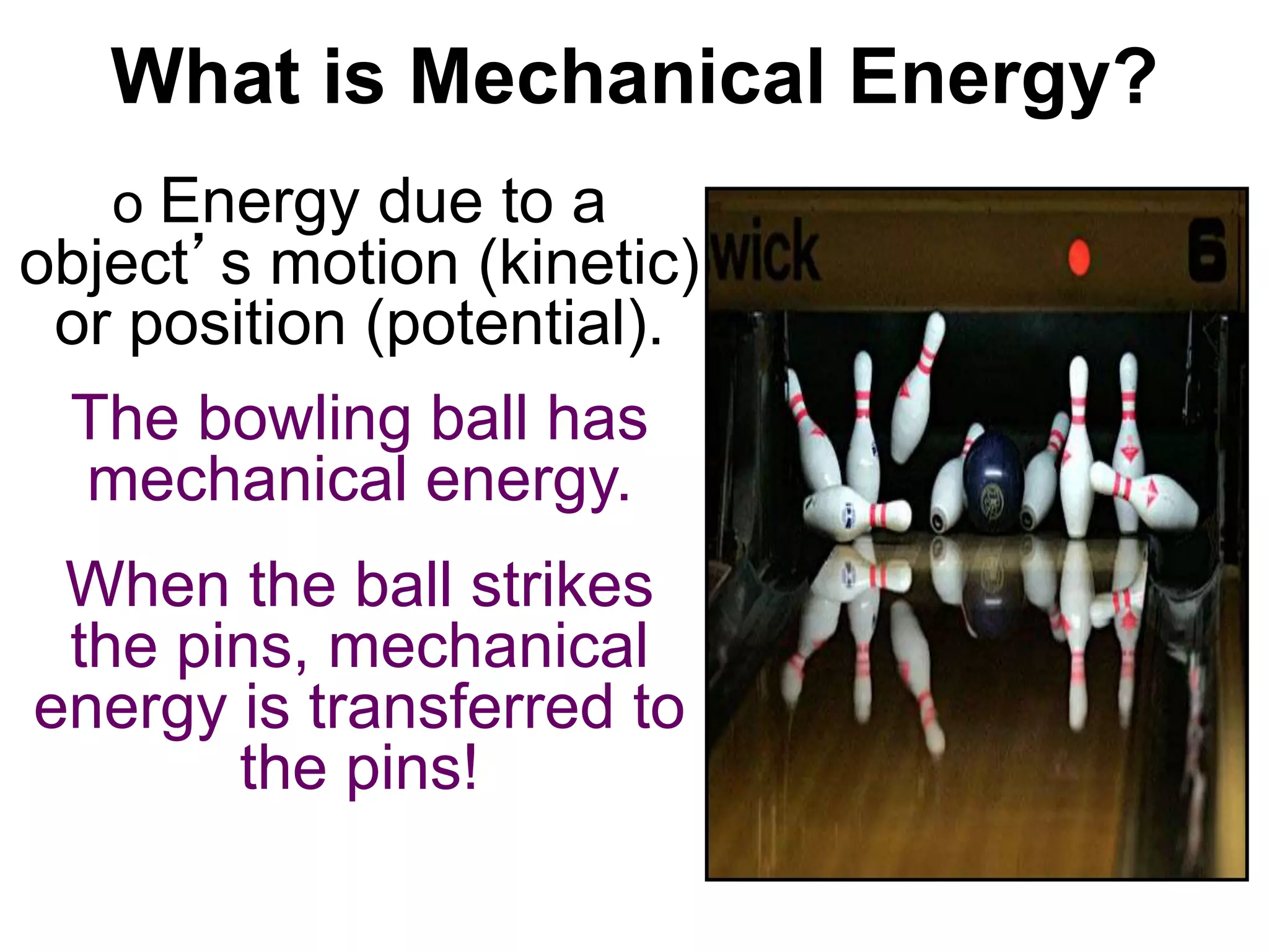 What is Mechanical Energy? 
o Energy due to a 
object’s motion (kinetic) 
or position (potential). 
The bowling ball has 
mechanical energy. 
When the ball strikes 
the pins, mechanical 
energy is transferred to 
the pins! 
 