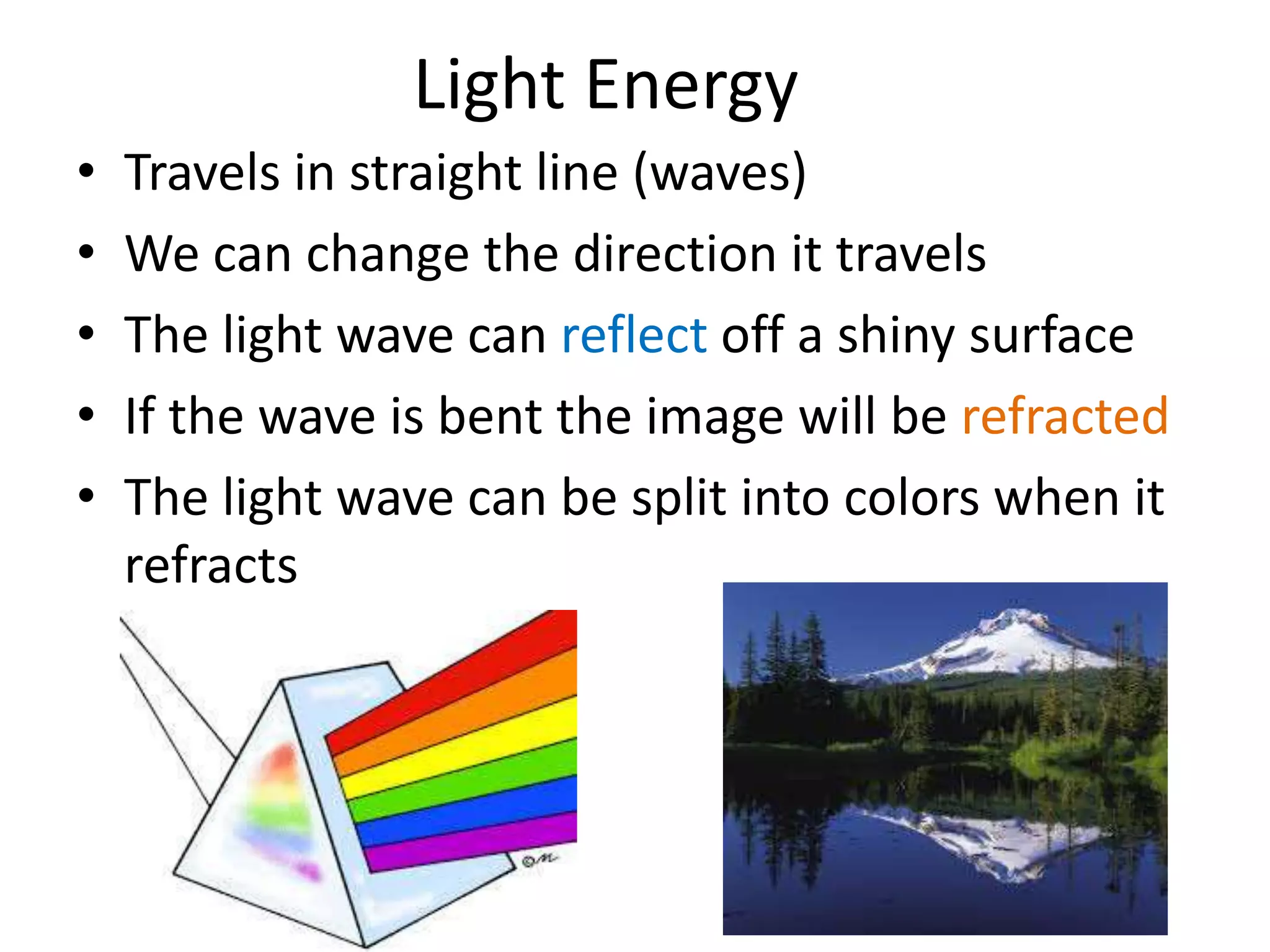 Light Energy 
• Travels in straight line (waves) 
• We can change the direction it travels 
• The light wave can reflect off a shiny surface 
• If the wave is bent the image will be refracted 
• The light wave can be split into colors when it 
refracts 
 