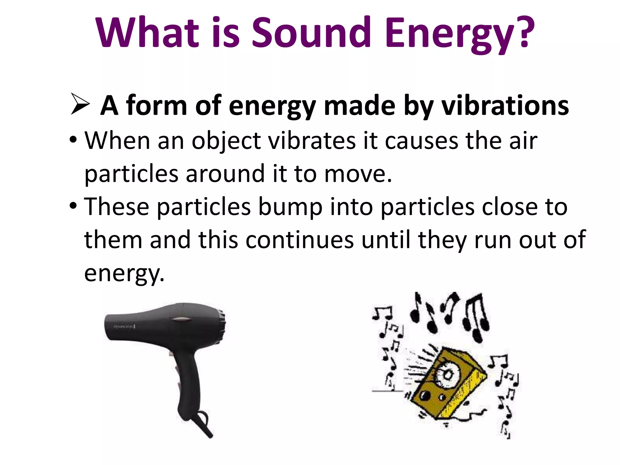 What is Sound Energy? 
 A form of energy made by vibrations 
• When an object vibrates it causes the air 
particles around it to move. 
• These particles bump into particles close to 
them and this continues until they run out of 
energy. 
 