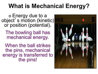 What is Mechanical Energy? 
o Energy due to a 
object’s motion (kinetic) 
or position (potential). 
The bowling ball has 
mechanical energy. 
When the ball strikes 
the pins, mechanical 
energy is transferred to 
the pins! 
 