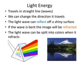 Light Energy 
• Travels in straight line (waves) 
• We can change the direction it travels 
• The light wave can reflect off a shiny surface 
• If the wave is bent the image will be refracted 
• The light wave can be split into colors when it 
refracts 
 
