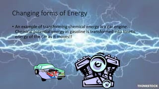 Changing forms of Energy 
• An example of transforming chemical energy is a car engine. 
Chemical potential energy in gasoline is transformed into kinetic 
energy of the car as it moves!! 
