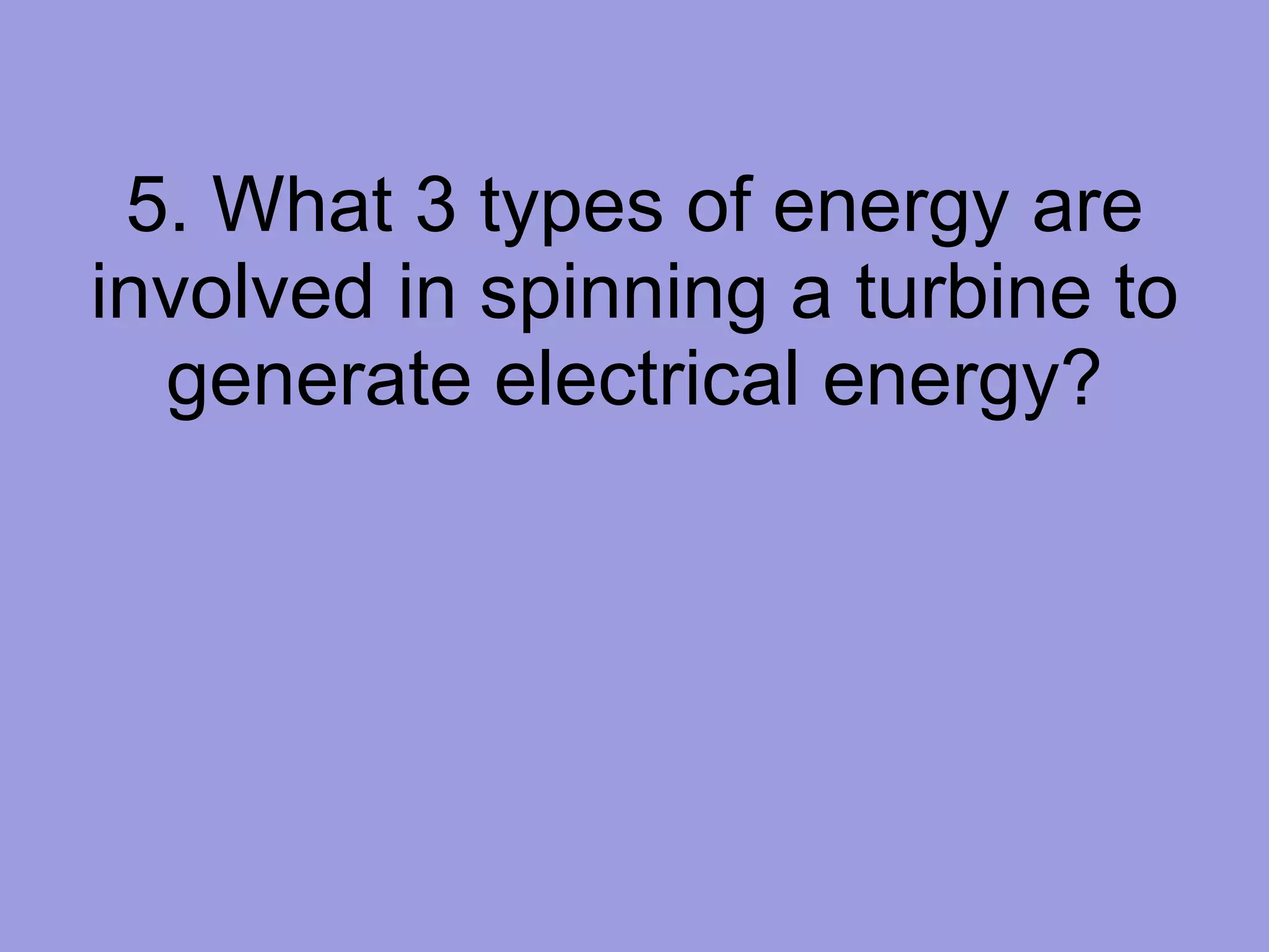 5. What 3 types of energy are involved in spinning a turbine to generate electrical energy? 