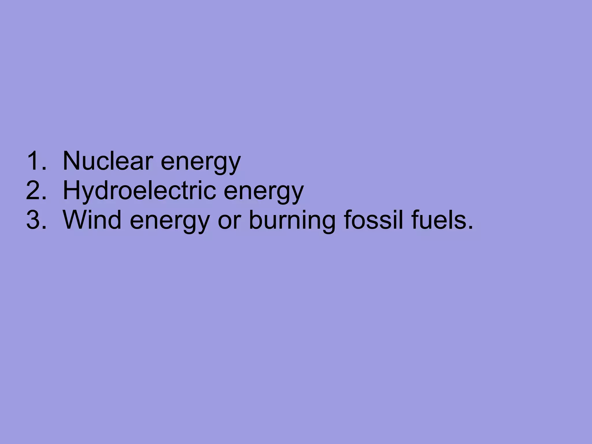 1.  Nuclear energy 2.  Hydroelectric energy 3.  Wind energy or burning fossil fuels. 