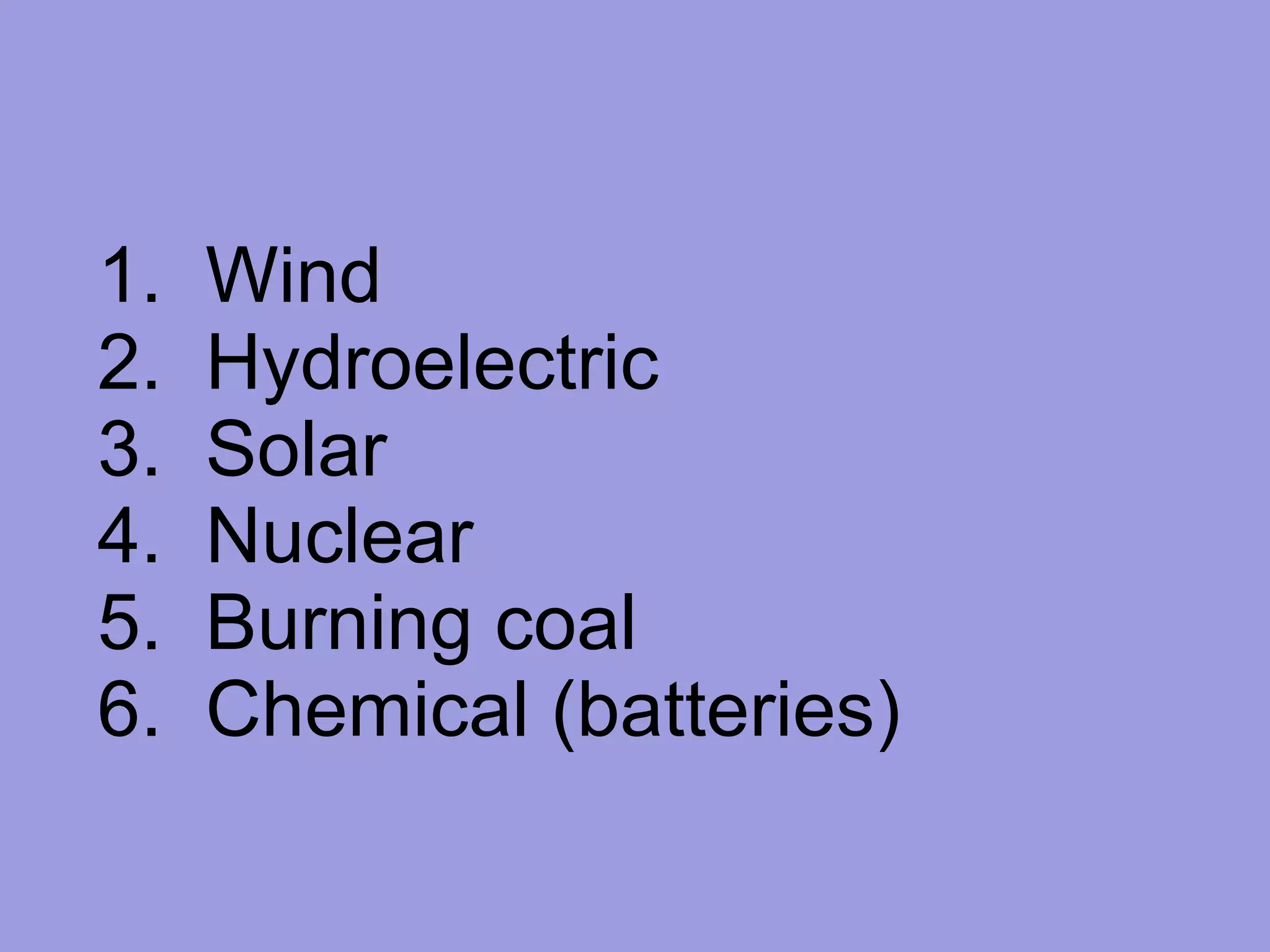 1.  Wind 2.  Hydroelectric 3.  Solar 4.  Nuclear 5.  Burning coal 6.  Chemical (batteries) 