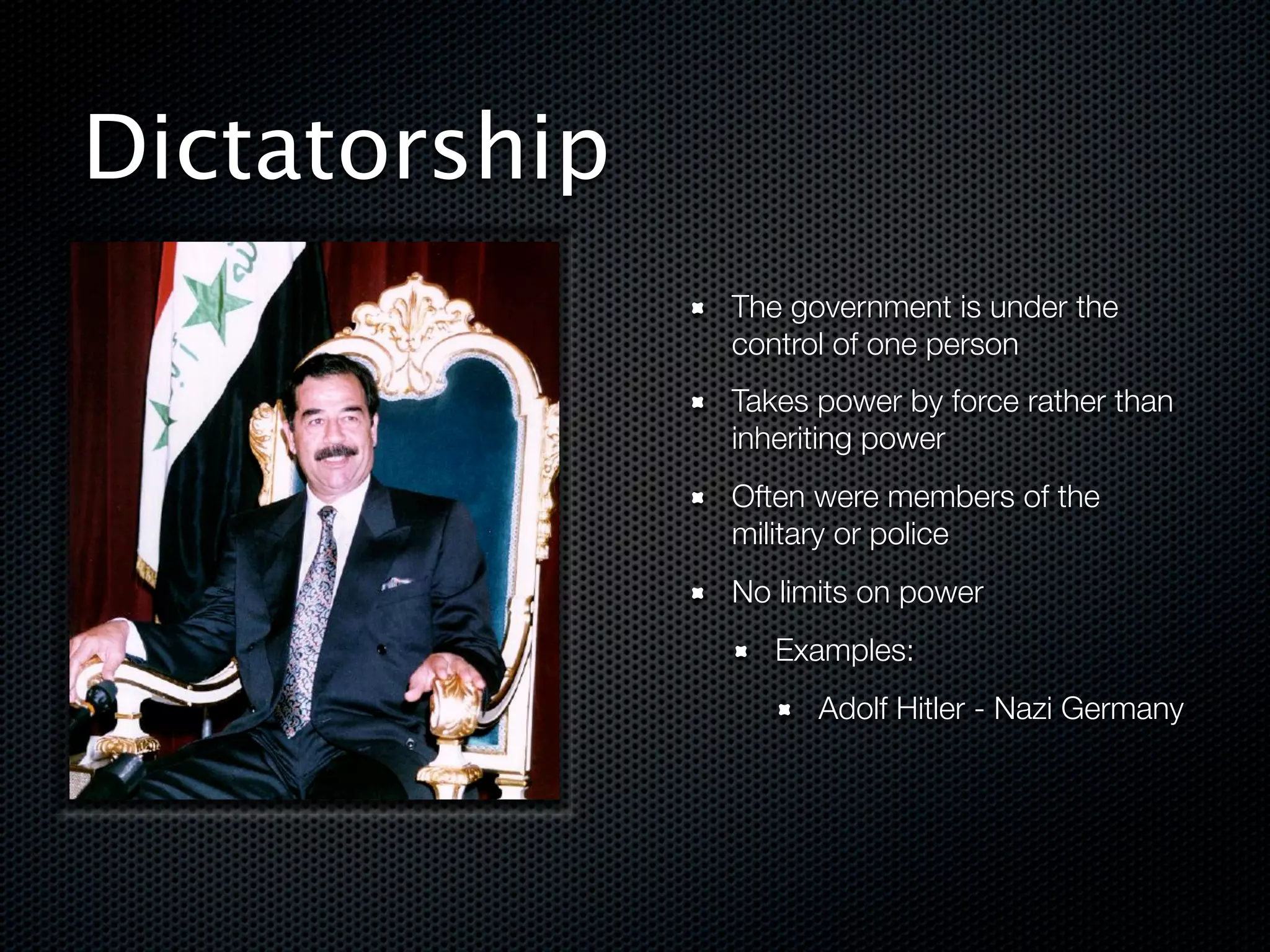 Dictatorship
               The government is under the
               control of one person
               Takes power by force rather than
               inheriting power
               Often were members of the
               military or police
               No limits on power
                  Examples:
                     Adolf Hitler - Nazi Germany



!
 