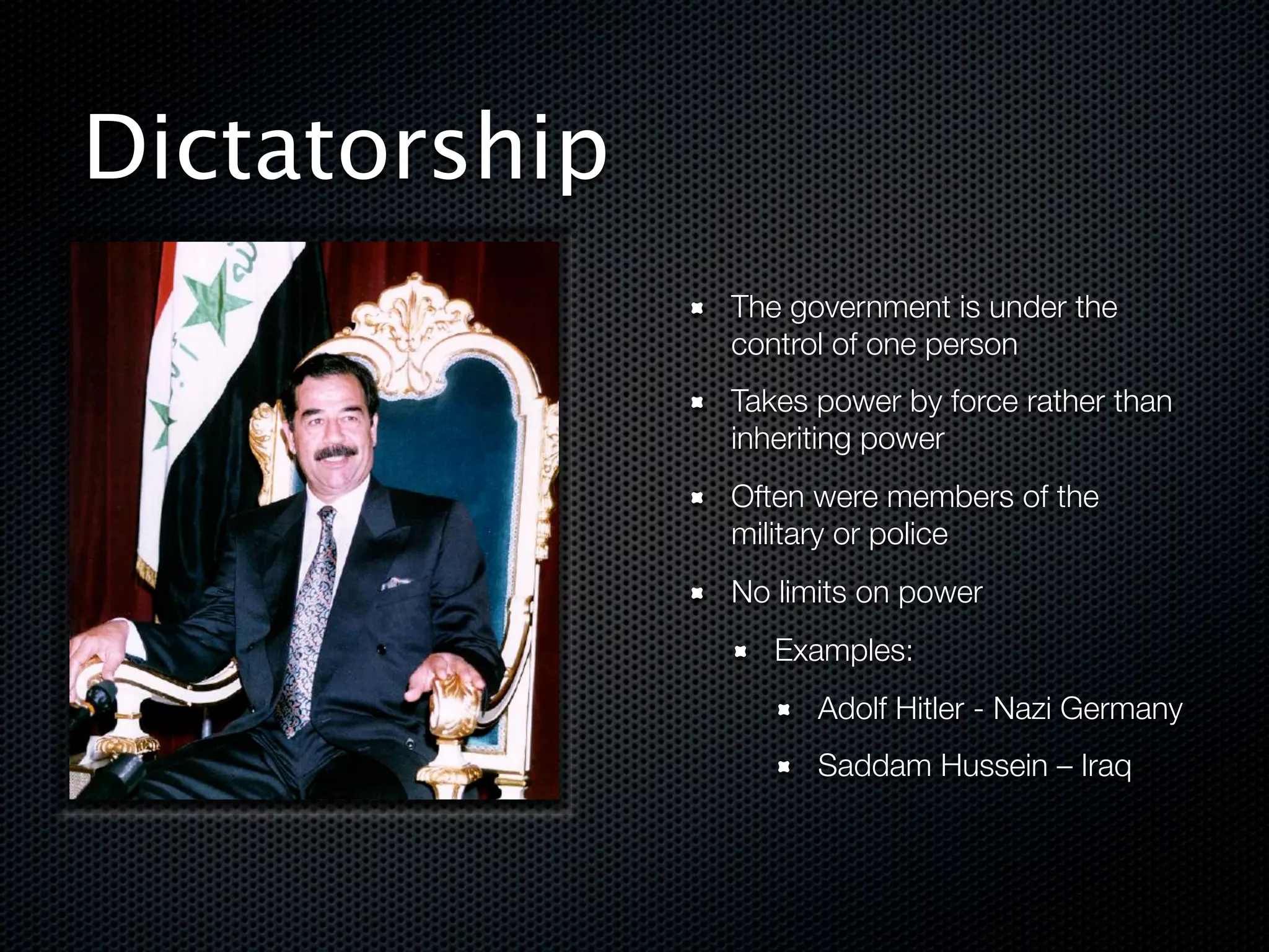 Dictatorship
               The government is under the
               control of one person
               Takes power by force rather than
               inheriting power
               Often were members of the
               military or police
               No limits on power
                  Examples:
                     Adolf Hitler - Nazi Germany
                     Saddam Hussein – Iraq


!
 