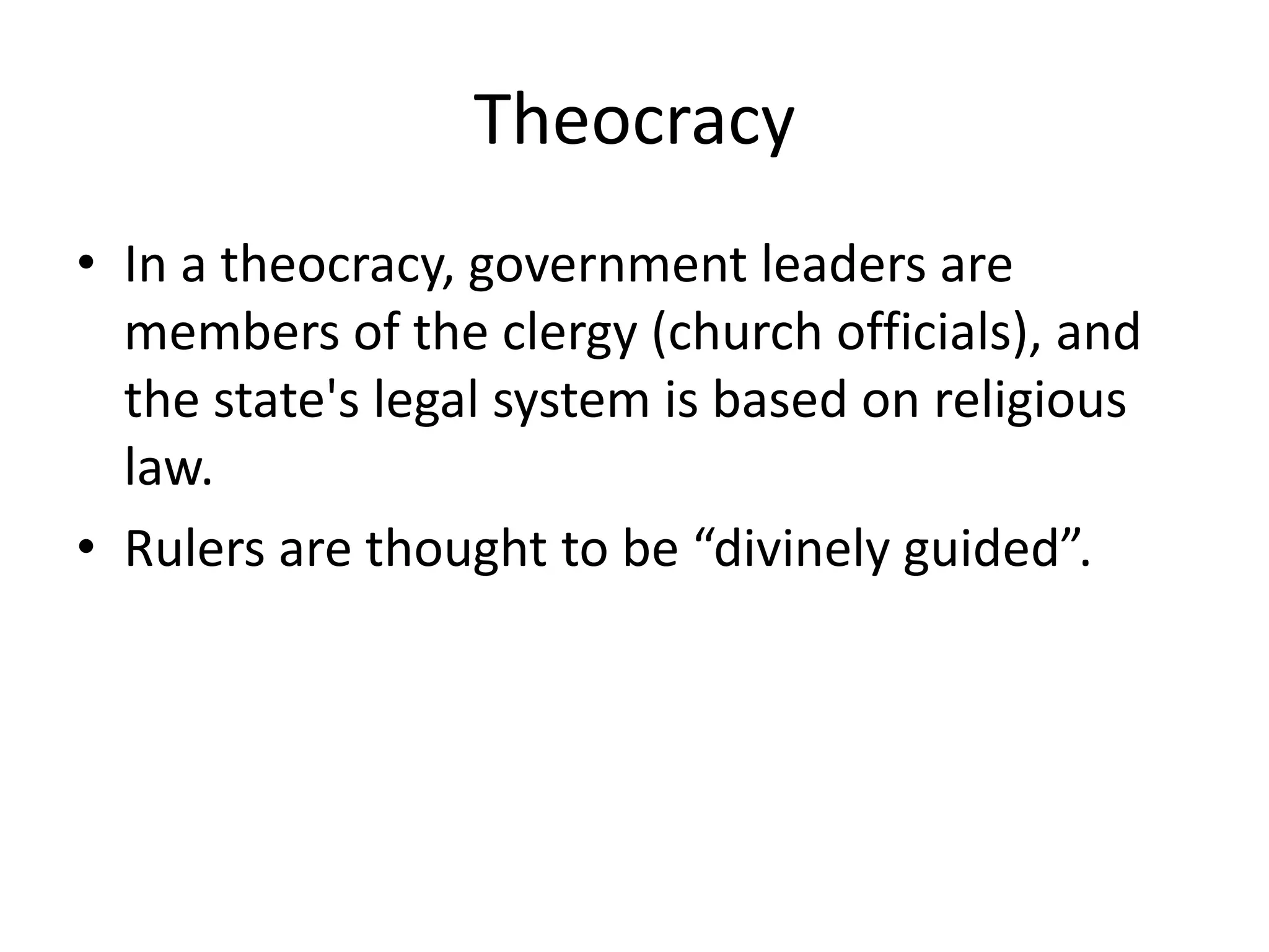 TheocracyIn a theocracy, government leaders are members of the clergy (church officials), and the state's legal system is based on religious law. Rulers are thought to be “divinely guided”.
