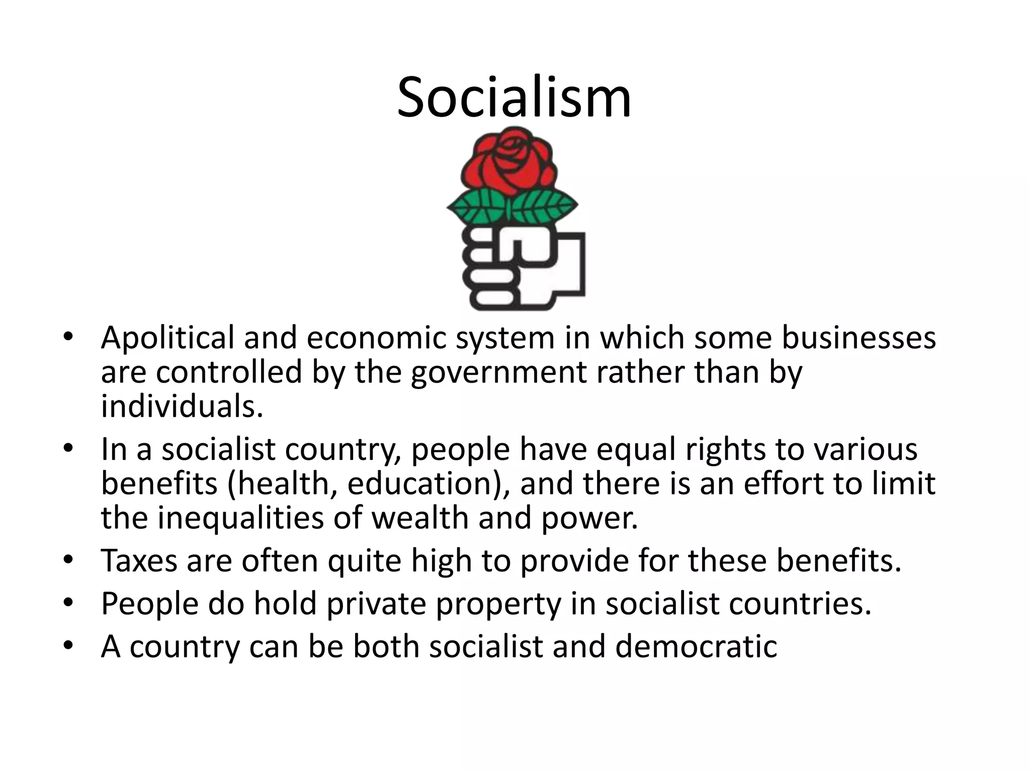 SocialismApolitical and economic system in which some businesses are controlled by the government rather than by individuals.In a socialist country, people have equal rights to various benefits (health, education), and there is an effort to limit the inequalities of wealth and power.  Taxes are often quite high to provide for these benefits.People do hold private property in socialist countries.A country can be both socialist and democratic