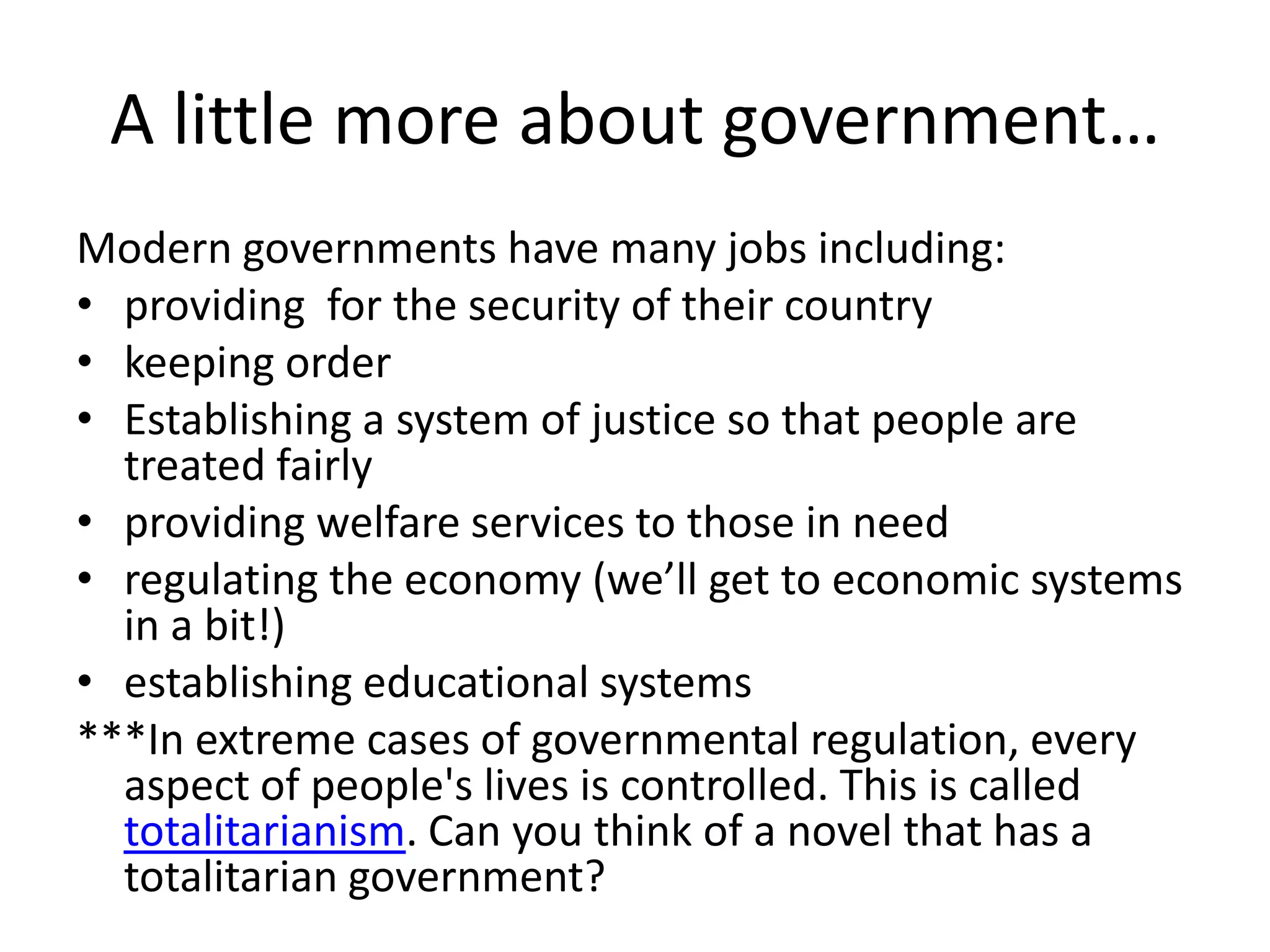 A little more about government…Modern governments have many jobs including: providing  for the security of their countrykeeping order  Establishing a system of justice so that people are treated fairlyproviding welfare services to those in needregulating the economy (we’ll get to economic systems in a bit!)establishing educational systems***In extreme cases of governmental regulation, every aspect of people's lives is controlled. This is called totalitarianism. Can you think of a novel that has a totalitarian government?