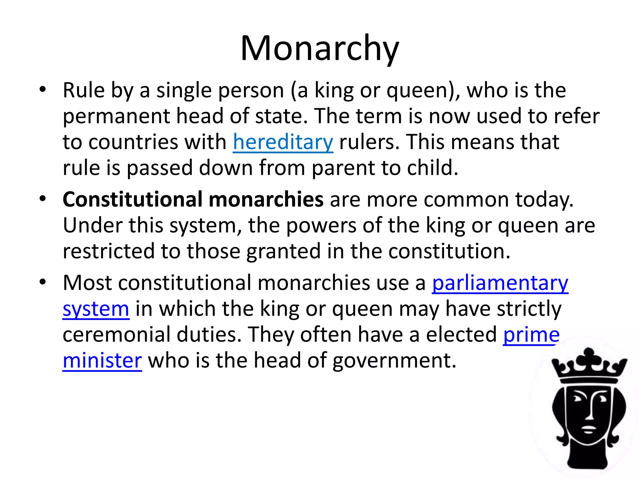 MonarchyRule by a single person (a king or queen), who is the permanent head of state. The term is now used to refer to countries with hereditaryrulers. This means that rule is passed down from parent to child. Constitutional monarchies are more common today.  Under this system, the powers of the king or queen are restricted to those granted in the constitution.  Most constitutional monarchies use a parliamentary system in which the king or queen may have strictly ceremonial duties. They often have a elected prime minister who is the head of government.