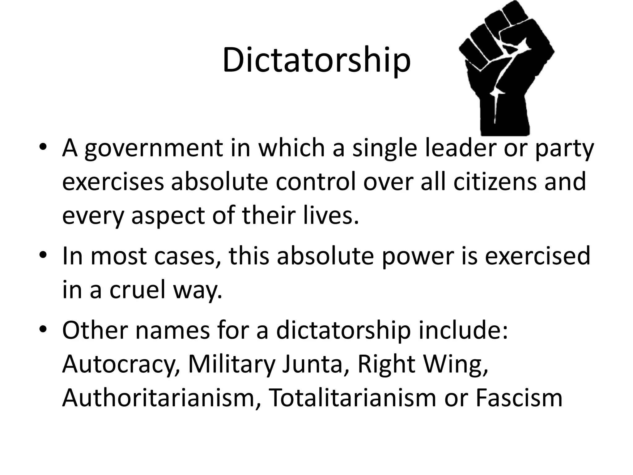 DictatorshipA government in which a single leader or party exercises absolute control over all citizens and every aspect of their lives.In most cases, this absolute power is exercised in a cruel way.Other names for a dictatorship include: Autocracy, Military Junta, Right Wing, Authoritarianism, Totalitarianism or Fascism