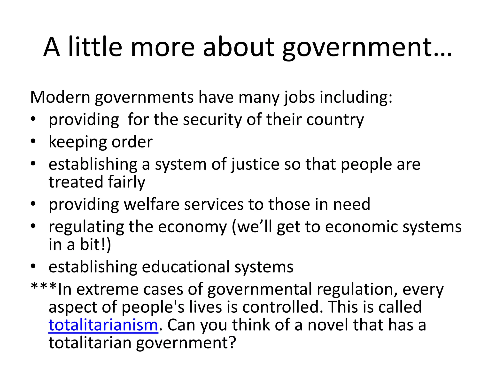 A little more about government…Modern governments have many jobs including: providing  for the security of their countrykeeping order  establishing a system of justice so that people are treated fairlyproviding welfare services to those in needregulating the economy (we’ll get to economic systems in a bit!)establishing educational systems***In extreme cases of governmental regulation, every aspect of people's lives is controlled. This is called totalitarianism. Can you think of a novel that has a totalitarian government?
