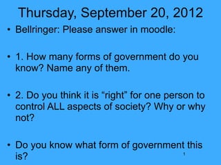 Thursday, September 20, 2012
• Bellringer: Please answer in moodle:

• 1. How many forms of government do you
  know? Name any of them.

• 2. Do you think it is “right” for one person to
  control ALL aspects of society? Why or why
  not?

• Do you know what form of government this
  is?                               1
 