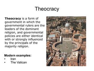 Theocracy
Theocracy is a form of
government in which the
governmental rulers are the
leaders of the dominant
religion, and governmental
policies are either identical
with or strongly influenced
by the principals of the
majority religion.


Modern examples:
●  Iran
●  The Vatican
 