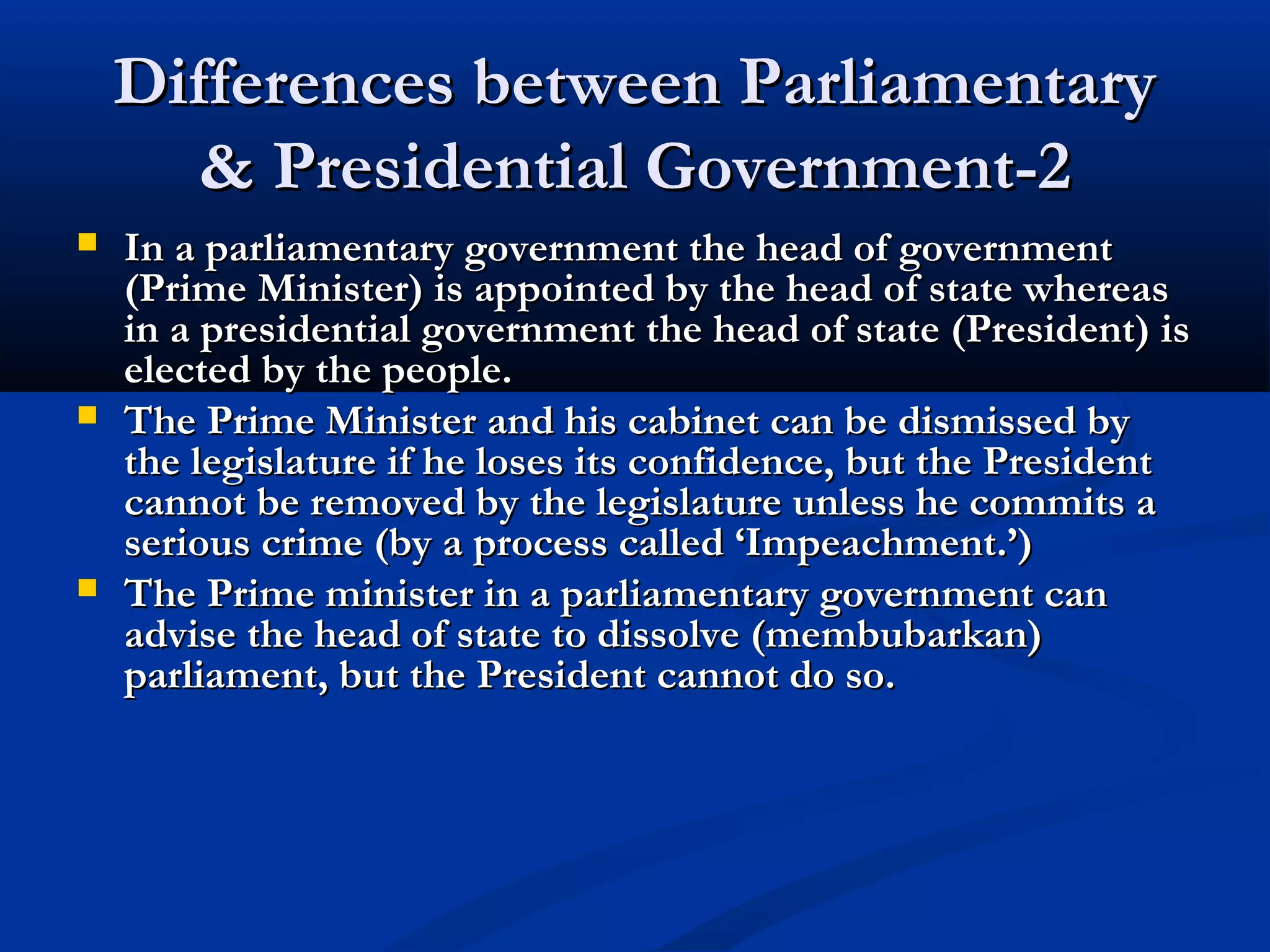 Differences between ParliamentaryDifferences between Parliamentary
& Presidential Government-2& Presidential Government-2
 In a parliamentary government the head of governmentIn a parliamentary government the head of government
(Prime Minister) is appointed by the head of state whereas(Prime Minister) is appointed by the head of state whereas
in a presidential government the head of state (President) isin a presidential government the head of state (President) is
elected by the people.elected by the people.
 The Prime Minister and his cabinet can be dismissed byThe Prime Minister and his cabinet can be dismissed by
the legislature if he loses its confidence, but the Presidentthe legislature if he loses its confidence, but the President
cannot be removed by the legislature unless he commits acannot be removed by the legislature unless he commits a
serious crime (by a process called ‘Impeachment.’)serious crime (by a process called ‘Impeachment.’)
 The Prime minister in a parliamentary government canThe Prime minister in a parliamentary government can
advise the head of state to dissolve (membubarkan)advise the head of state to dissolve (membubarkan)
parliament, but the President cannot do so.parliament, but the President cannot do so.
 