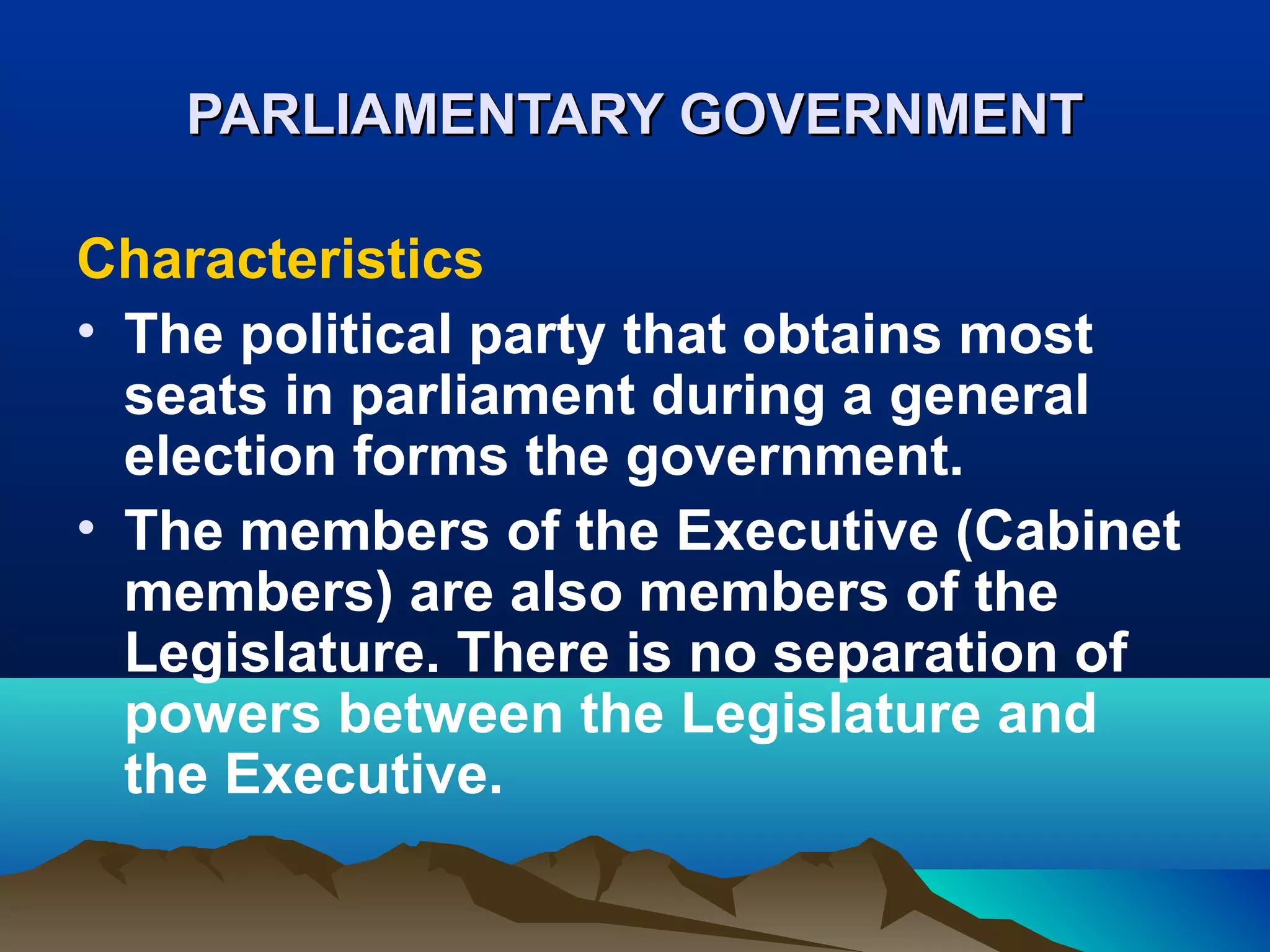 PARLIAMENTARY GOVERNMENTPARLIAMENTARY GOVERNMENT
Characteristics
• The political party that obtains most
seats in parliament during a general
election forms the government.
• The members of the Executive (Cabinet
members) are also members of the
Legislature. There is no separation of
powers between the Legislature and
the Executive.
 
