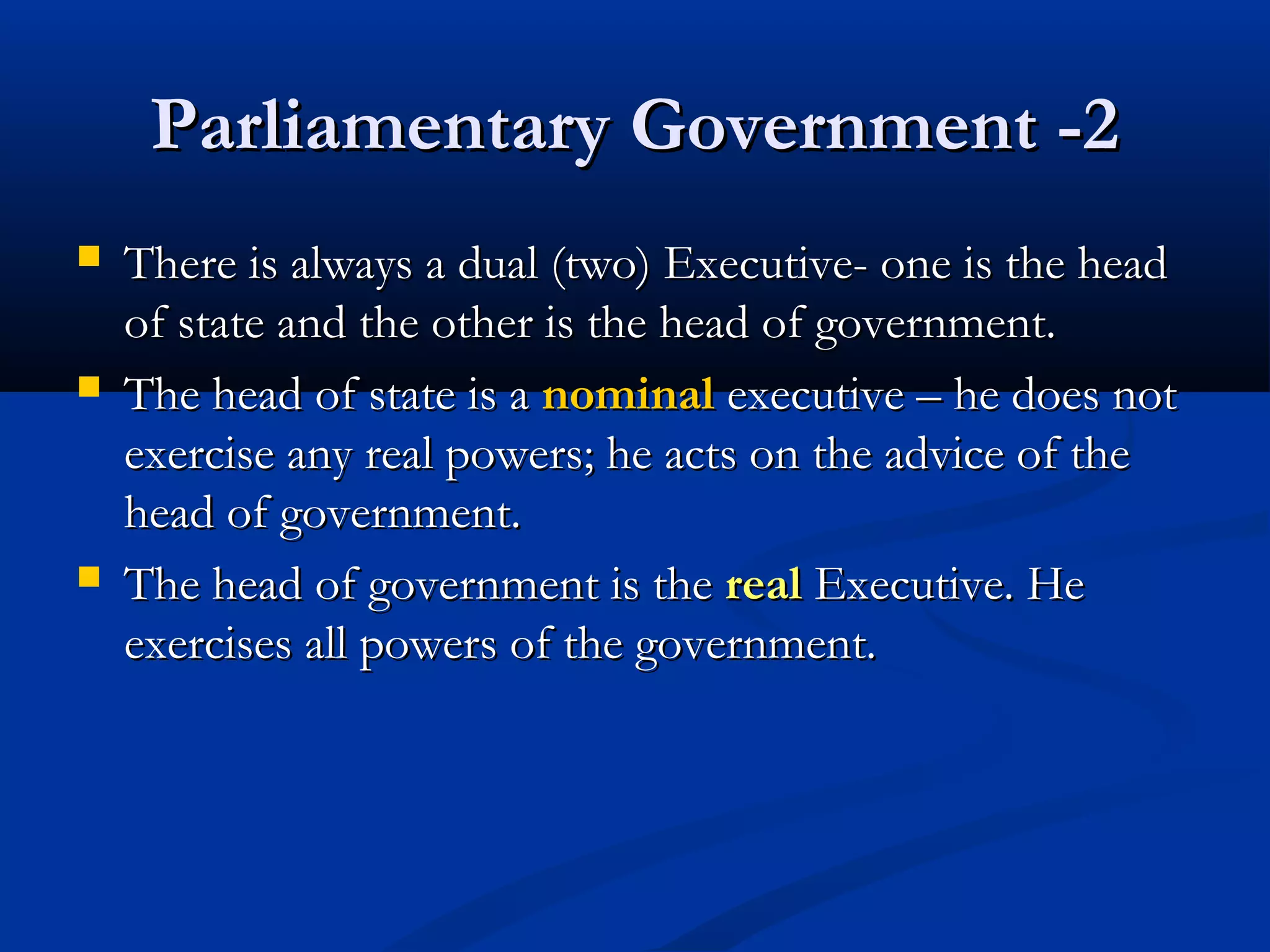 Parliamentary Government -2Parliamentary Government -2
 There is always a dual (two) Executive- one is the headThere is always a dual (two) Executive- one is the head
of state and the other is the head of government.of state and the other is the head of government.
 The head of state is aThe head of state is a nominalnominal executive – he does notexecutive – he does not
exercise any real powers; he acts on the advice of theexercise any real powers; he acts on the advice of the
head of government.head of government.
 The head of government is theThe head of government is the realreal Executive. HeExecutive. He
exercises all powers of the government.exercises all powers of the government.
 