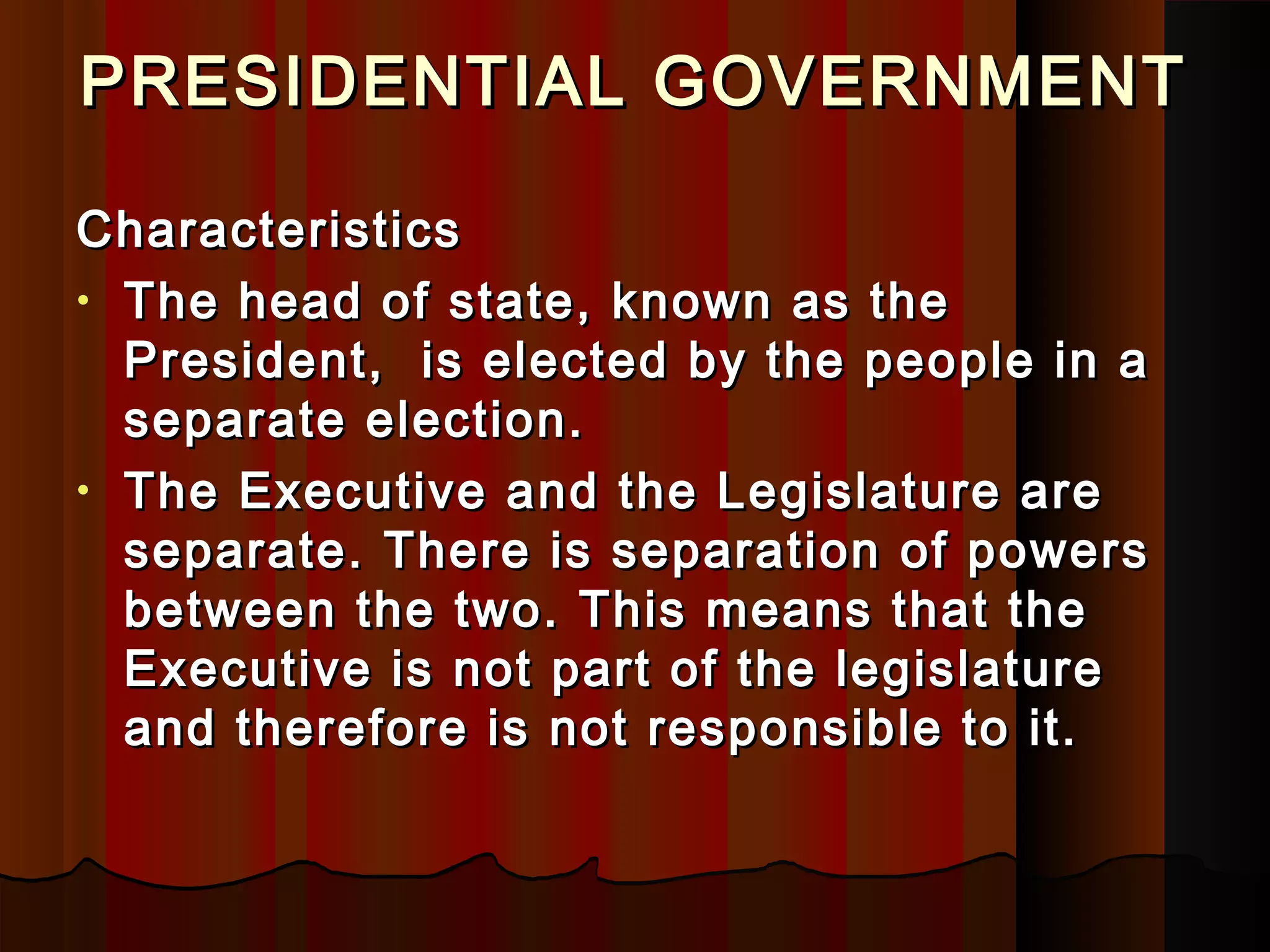 PRESIDENTIAL GOVERNMENTPRESIDENTIAL GOVERNMENT
CharacteristicsCharacteristics
• The head of state, known as theThe head of state, known as the
President, is elected by the people in aPresident, is elected by the people in a
separate election.separate election.
• The Executive and the Legislature areThe Executive and the Legislature are
separate. There is separation of powersseparate. There is separation of powers
between the two. This means that thebetween the two. This means that the
Executive is not part of the legislatureExecutive is not part of the legislature
and therefore is not responsible to it.and therefore is not responsible to it.
 