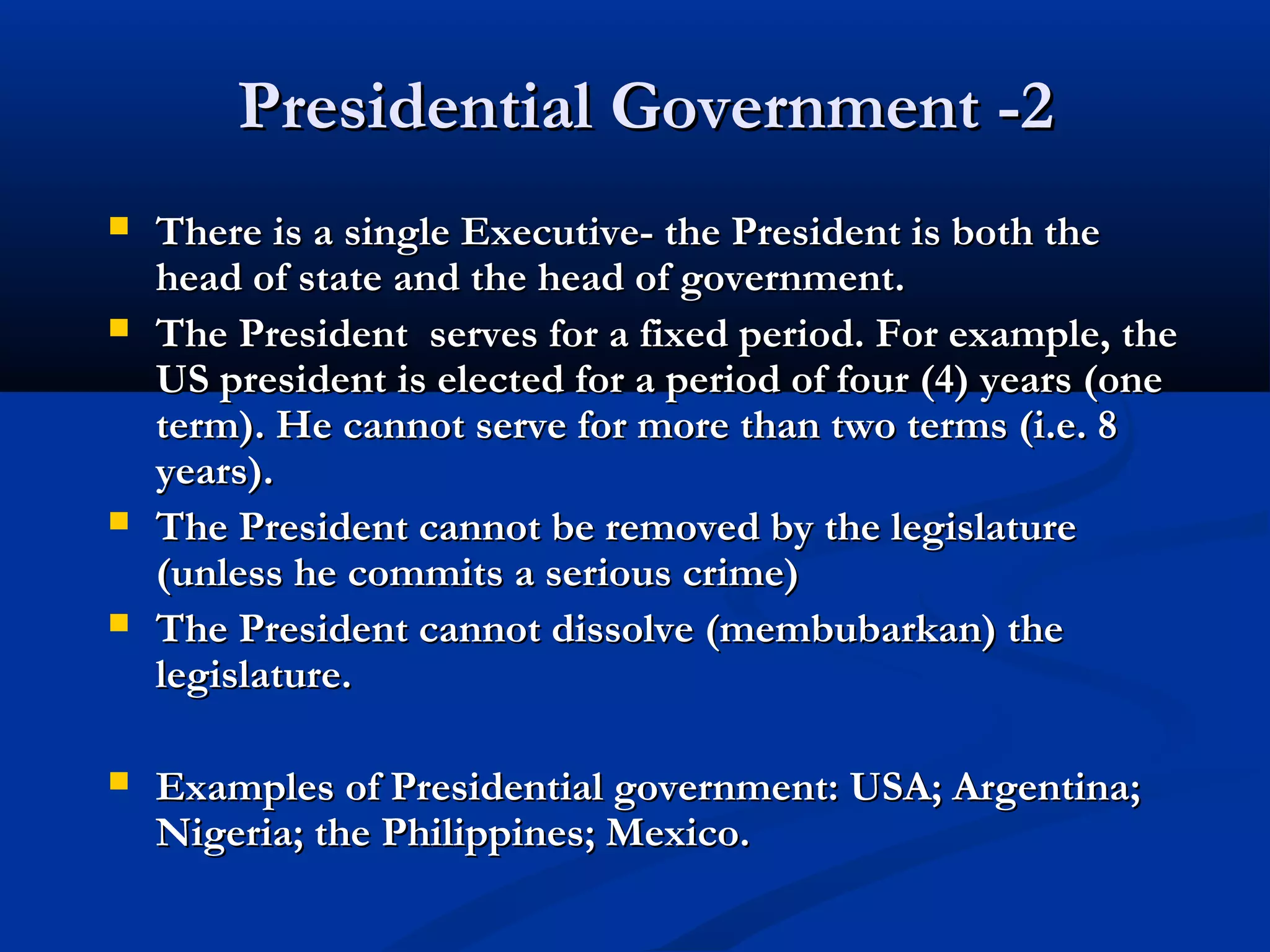 Presidential Government -2Presidential Government -2
 There is a single Executive- the President is both theThere is a single Executive- the President is both the
head of state and the head of government.head of state and the head of government.
 The President serves for a fixed period. For example, theThe President serves for a fixed period. For example, the
US president is elected for a period of four (4) years (oneUS president is elected for a period of four (4) years (one
term). He cannot serve for more than two terms (i.e. 8term). He cannot serve for more than two terms (i.e. 8
years).years).
 The President cannot be removed by the legislatureThe President cannot be removed by the legislature
(unless he commits a serious crime)(unless he commits a serious crime)
 The President cannot dissolve (membubarkan) theThe President cannot dissolve (membubarkan) the
legislature.legislature.
 Examples of Presidential government: USA; Argentina;Examples of Presidential government: USA; Argentina;
Nigeria; the Philippines; Mexico.Nigeria; the Philippines; Mexico.
 