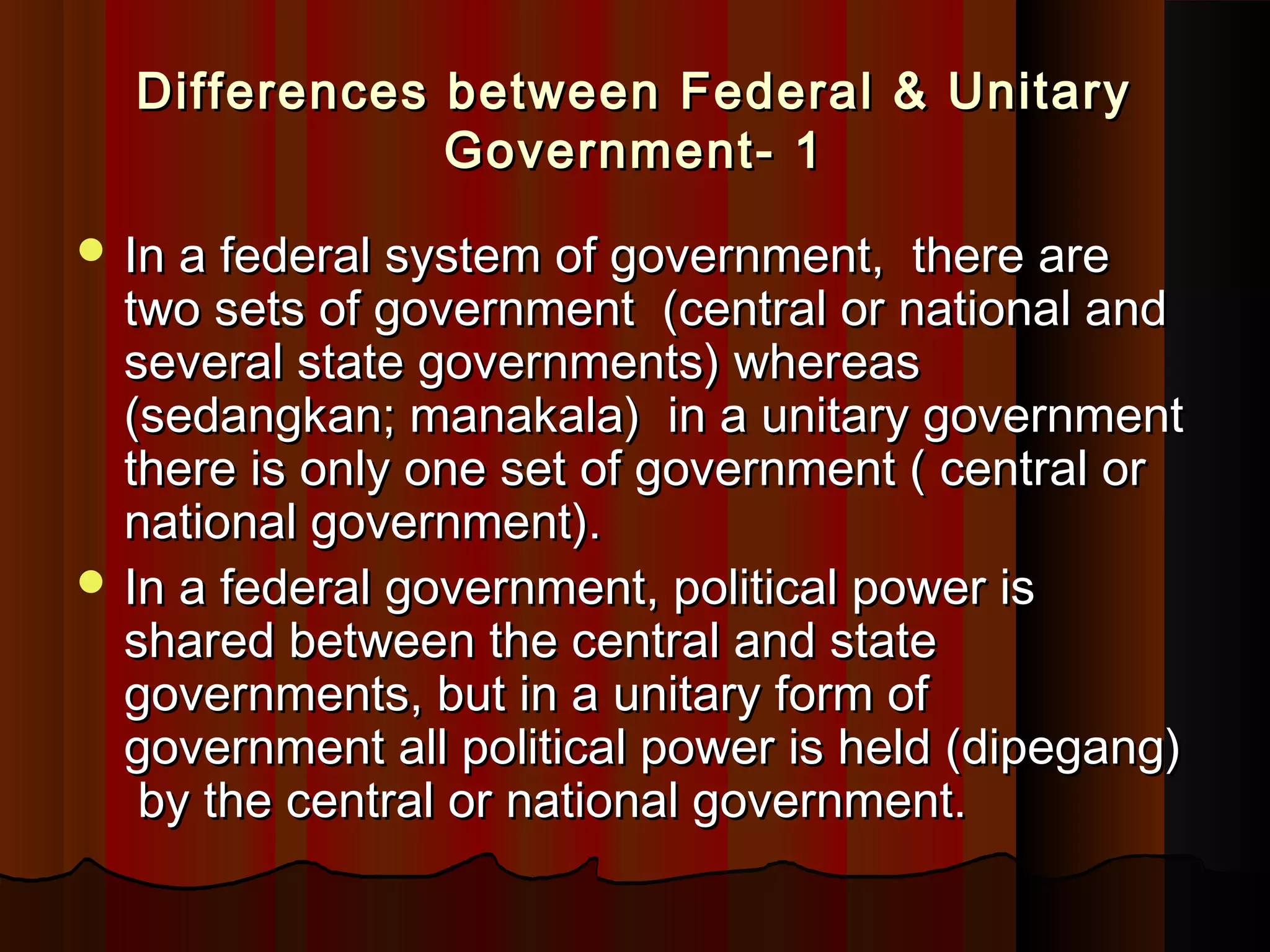 Differences between Federal & UnitaryDifferences between Federal & Unitary
Government- 1Government- 1
 In a federal system of government, there areIn a federal system of government, there are
two sets of government (central or national andtwo sets of government (central or national and
several state governments) whereasseveral state governments) whereas
(sedangkan; manakala) in a unitary government(sedangkan; manakala) in a unitary government
there is only one set of government ( central orthere is only one set of government ( central or
national government).national government).
 In a federal government, political power isIn a federal government, political power is
shared between the central and stateshared between the central and state
governments, but in a unitary form ofgovernments, but in a unitary form of
government all political power is held (dipegang)government all political power is held (dipegang)
by the central or national government.by the central or national government.
 