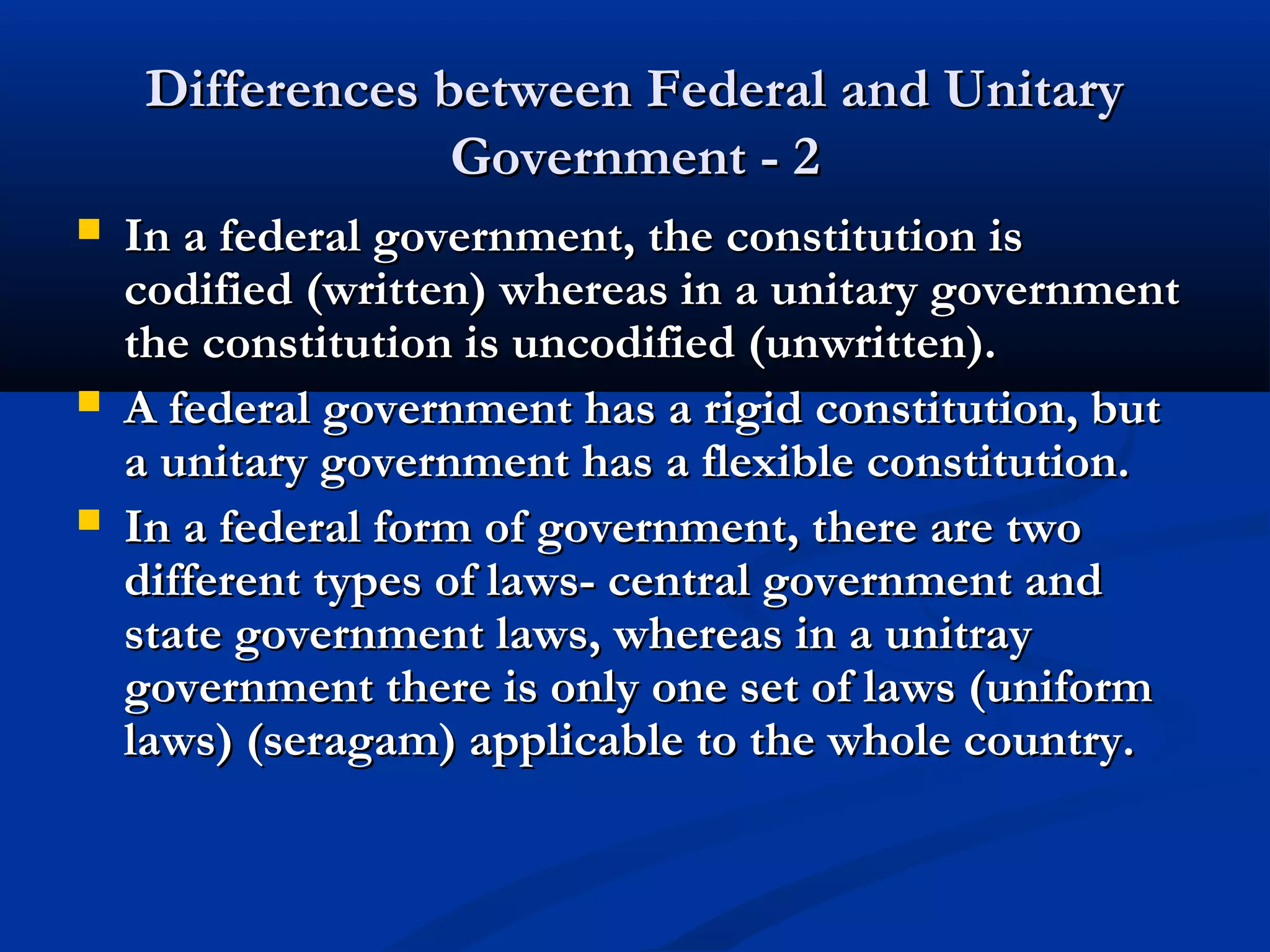 Differences between Federal and UnitaryDifferences between Federal and Unitary
Government - 2Government - 2
 In a federal government, the constitution isIn a federal government, the constitution is
codified (written) whereas in a unitary governmentcodified (written) whereas in a unitary government
the constitution is uncodified (unwritten).the constitution is uncodified (unwritten).
 A federal government has a rigid constitution, butA federal government has a rigid constitution, but
a unitary government has a flexible constitution.a unitary government has a flexible constitution.
 In a federal form of government, there are twoIn a federal form of government, there are two
different types of laws- central government anddifferent types of laws- central government and
state government laws, whereas in a unitraystate government laws, whereas in a unitray
government there is only one set of laws (uniformgovernment there is only one set of laws (uniform
laws) (seragam) applicable to the whole country.laws) (seragam) applicable to the whole country.
 