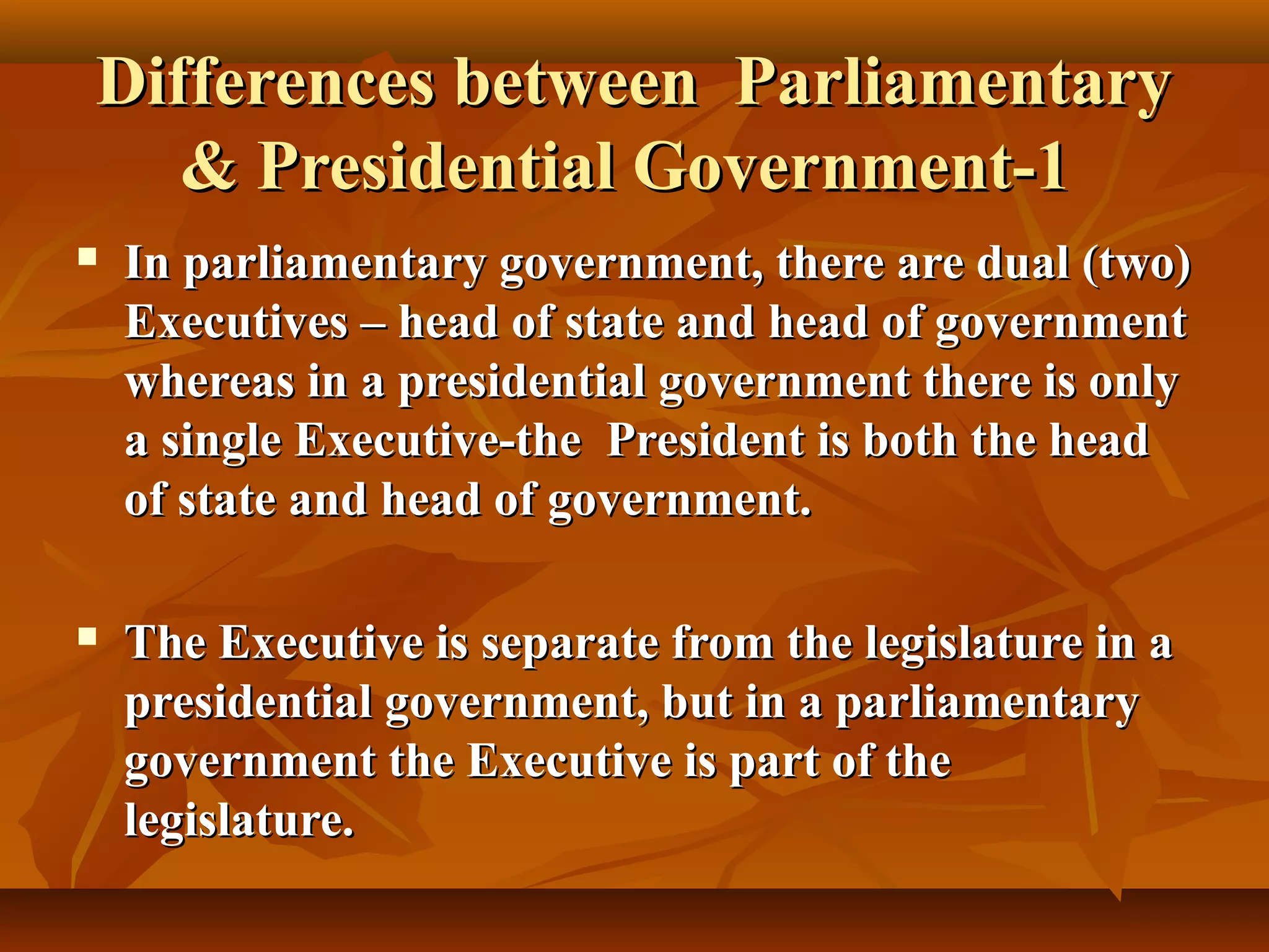 Differences between ParliamentaryDifferences between Parliamentary
& Presidential Government-1& Presidential Government-1
 In parliamentary government, there are dual (two)In parliamentary government, there are dual (two)
Executives – head of state and head of governmentExecutives – head of state and head of government
whereas in a presidential government there is onlywhereas in a presidential government there is only
a single Executive-the President is both the heada single Executive-the President is both the head
of state and head of government.of state and head of government.
 The Executive is separate from the legislature in aThe Executive is separate from the legislature in a
presidential government, but in a parliamentarypresidential government, but in a parliamentary
government the Executive is part of thegovernment the Executive is part of the
legislature.legislature.
 