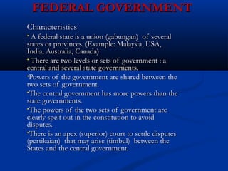 FEDERAL GOVERNMENTFEDERAL GOVERNMENT
CharacteristicsCharacteristics
• A federal state is a union (gabungan) of severalA federal state is a union (gabungan) of several
states or provinces. (Example: Malaysia, USA,states or provinces. (Example: Malaysia, USA,
India, Australia, Canada)India, Australia, Canada)
• There are two levels or sets of government : aThere are two levels or sets of government : a
central and several state governments.central and several state governments.
•Powers of the government are shared between thePowers of the government are shared between the
two sets of government.two sets of government.
•The central government has more powers than theThe central government has more powers than the
state governments.state governments.
•The powers of the two sets of government areThe powers of the two sets of government are
clearly spelt out in the constitution to avoidclearly spelt out in the constitution to avoid
disputes.disputes.
•There is an apex (superior) court to settle disputesThere is an apex (superior) court to settle disputes
(pertikaian) that may arise (timbul) between the(pertikaian) that may arise (timbul) between the
States and the central government.States and the central government.
 