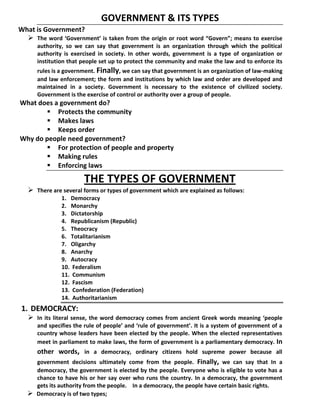 GOVERNMENT & ITS TYPES
What is Government?
 The word ‘Government’ is taken from the origin or root word “Govern”; means to exercise
authority, so we can say that government is an organization through which the political
authority is exercised in society. In other words, government is a type of organization or
institution that people set up to protect the community and make the law and to enforce its
rules is a government. Finally, we can say that government is an organization of law-making
and law enforcement; the form and institutions by which law and order are developed and
maintained in a society. Government is necessary to the existence of civilized society.
Government is the exercise of control or authority over a group of people.
What does a government do?
 Protects the community
 Makes laws
 Keeps order
Why do people need government?
 For protection of people and property
 Making rules
 Enforcing laws
THE TYPES OF GOVERNMENT
 There are several forms or types of government which are explained as follows:
1. Democracy
2. Monarchy
3. Dictatorship
4. Republicanism (Republic)
5. Theocracy
6. Totalitarianism
7. Oligarchy
8. Anarchy
9. Autocracy
10. Federalism
11. Communism
12. Fascism
13. Confederation (Federation)
14. Authoritarianism
1. DEMOCRACY::
 In its literal sense, the word democracy comes from ancient Greek words meaning ‘people
and specifies the rule of people’ and ‘rule of government’. It is a system of government of a
country whose leaders have been elected by the people. When the elected representatives
meet in parliament to make laws, the form of government is a parliamentary democracy. In
other words, in a democracy, ordinary citizens hold supreme power because all
government decisions ultimately come from the people. Finally, we can say that In a
democracy, the government is elected by the people. Everyone who is eligible to vote has a
chance to have his or her say over who runs the country. In a democracy, the government
gets its authority from the people. In a democracy, the people have certain basic rights.
 Democracy is of two types;
 