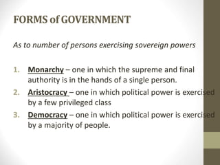 FORMS of GOVERNMENT
As to number of persons exercising sovereign powers
1. Monarchy – one in which the supreme and final
authority is in the hands of a single person.
2. Aristocracy – one in which political power is exercised
by a few privileged class
3. Democracy – one in which political power is exercised
by a majority of people.
 