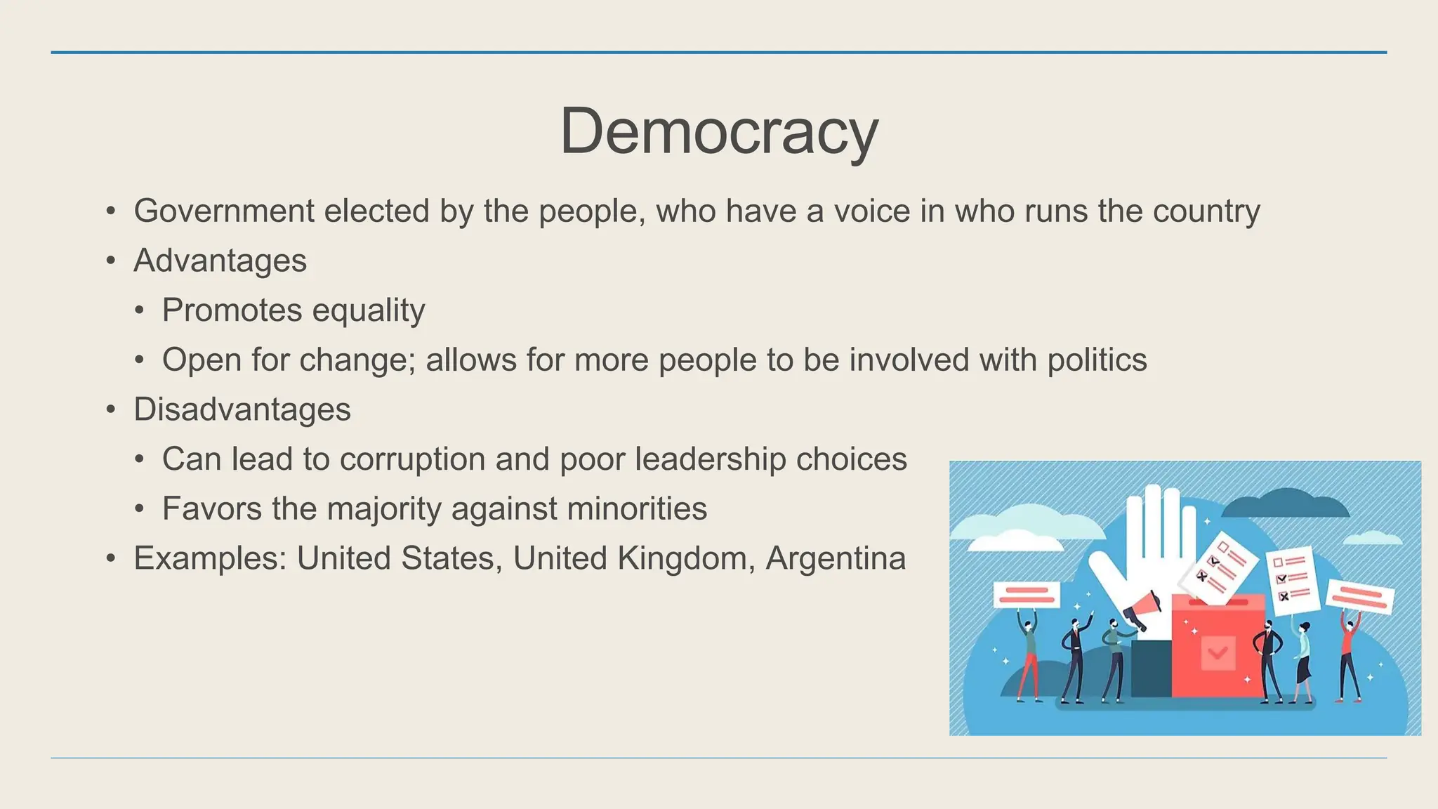 Democracy
• Government elected by the people, who have a voice in who runs the country
• Advantages
• Promotes equality
• Open for change; allows for more people to be involved with politics
• Disadvantages
• Can lead to corruption and poor leadership choices
• Favors the majority against minorities
• Examples: United States, United Kingdom, Argentina
 