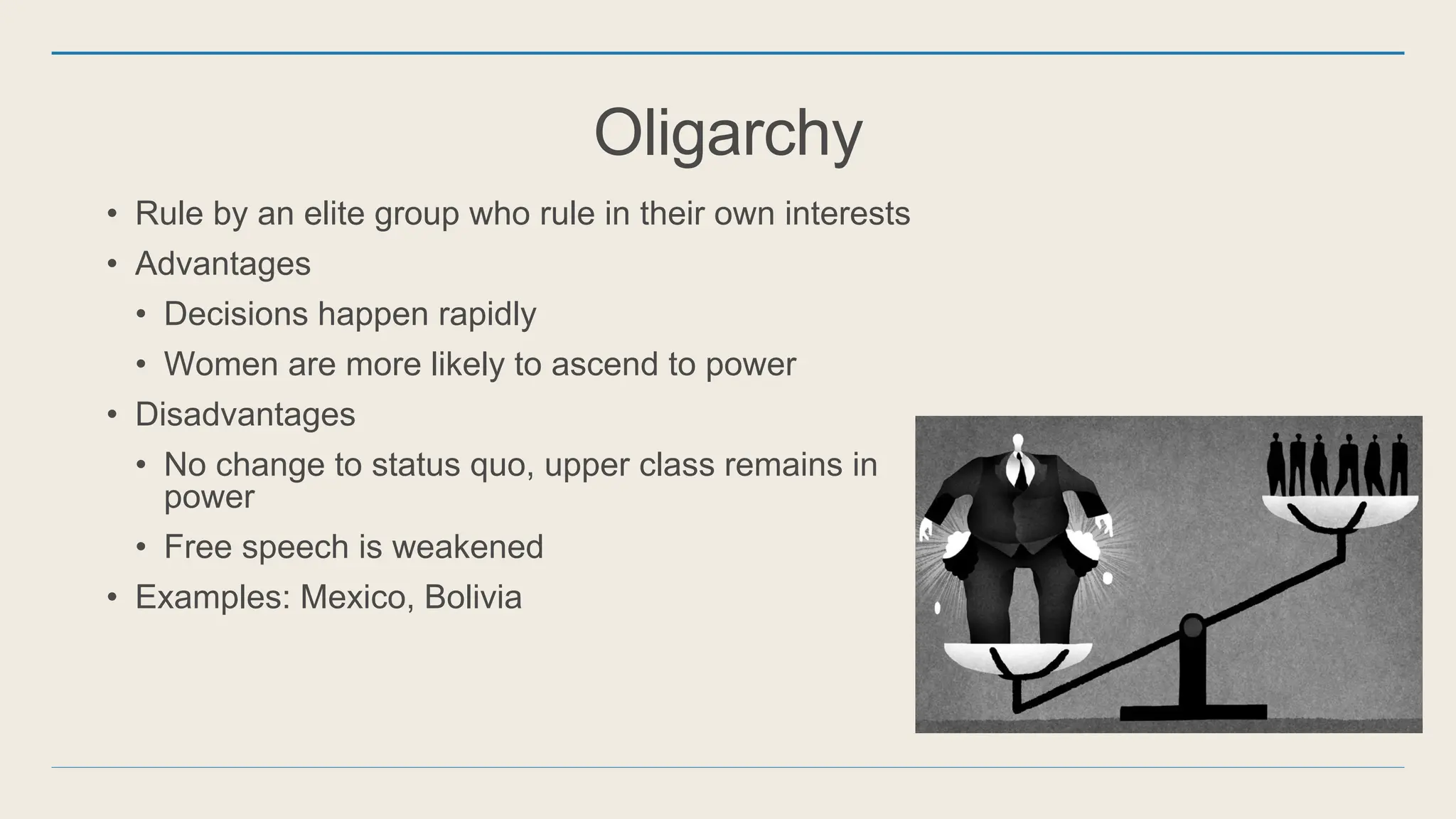 Oligarchy
• Rule by an elite group who rule in their own interests
• Advantages
• Decisions happen rapidly
• Women are more likely to ascend to power
• Disadvantages
• No change to status quo, upper class remains in
power
• Free speech is weakened
• Examples: Mexico, Bolivia
 
