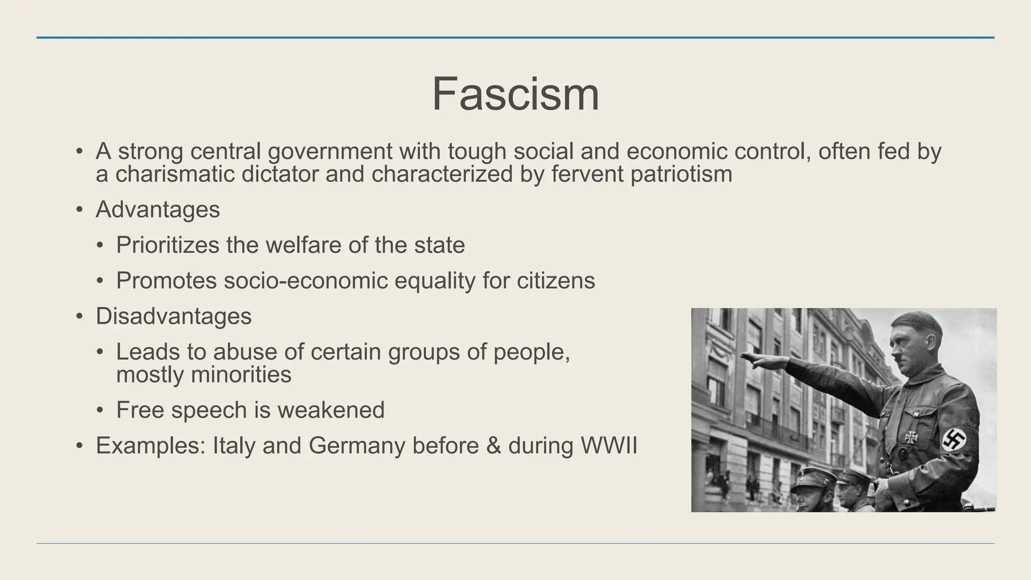 Fascism
• A strong central government with tough social and economic control, often fed by
a charismatic dictator and characterized by fervent patriotism
• Advantages
• Prioritizes the welfare of the state
• Promotes socio-economic equality for citizens
• Disadvantages
• Leads to abuse of certain groups of people,
mostly minorities
• Free speech is weakened
• Examples: Italy and Germany before & during WWII
 