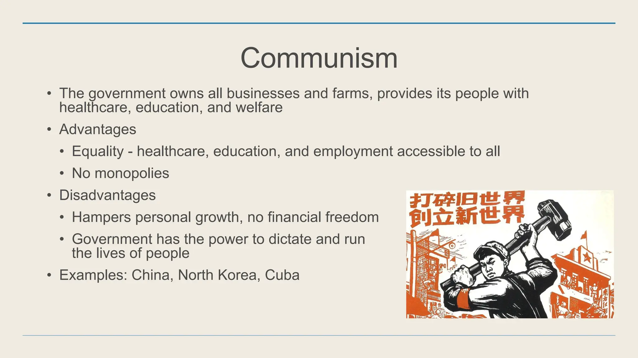 Communism
• The government owns all businesses and farms, provides its people with
healthcare, education, and welfare
• Advantages
• Equality - healthcare, education, and employment accessible to all
• No monopolies
• Disadvantages
• Hampers personal growth, no financial freedom
• Government has the power to dictate and run
the lives of people
• Examples: China, North Korea, Cuba
 