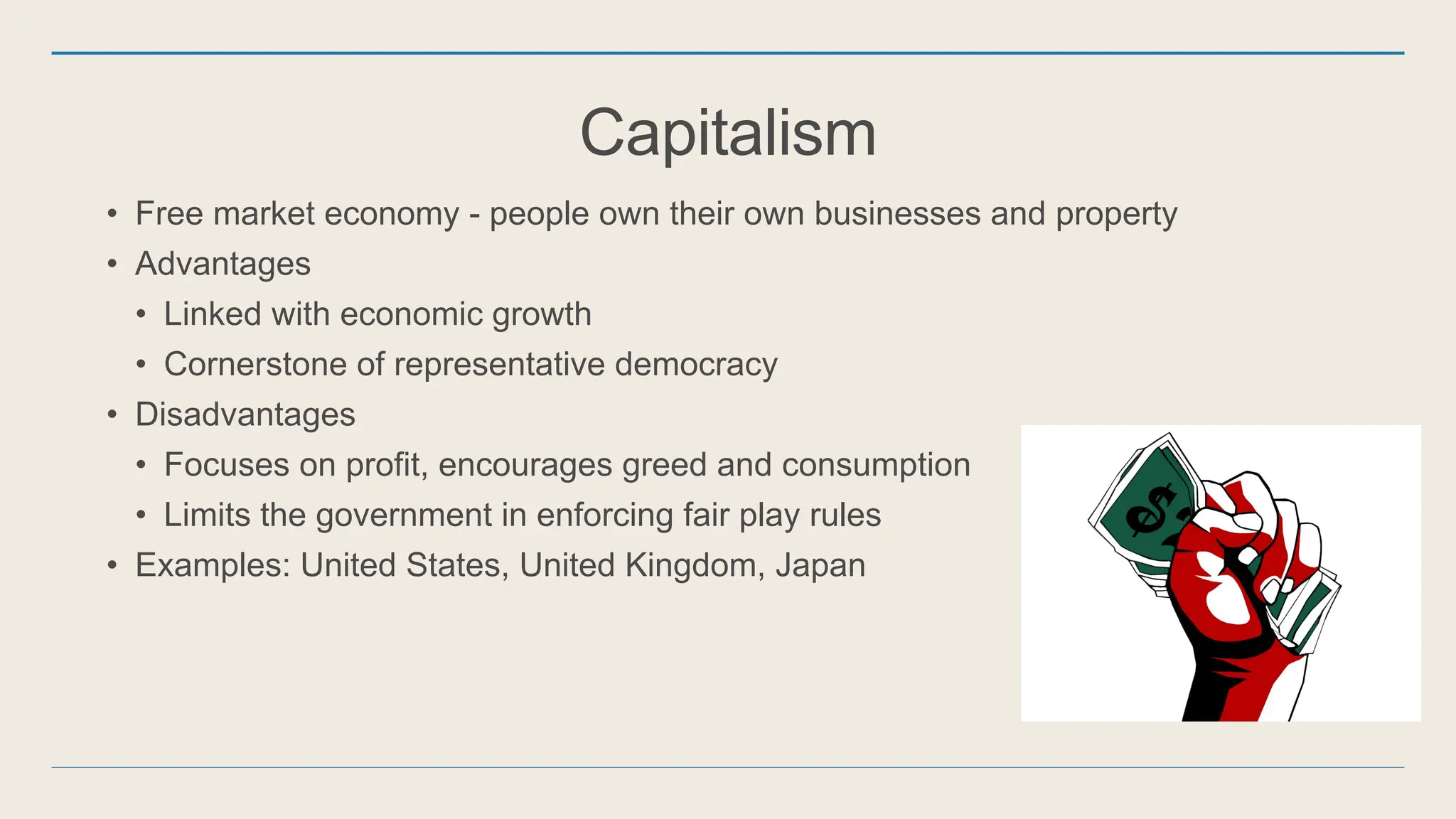 Capitalism
• Free market economy - people own their own businesses and property
• Advantages
• Linked with economic growth
• Cornerstone of representative democracy
• Disadvantages
• Focuses on profit, encourages greed and consumption
• Limits the government in enforcing fair play rules
• Examples: United States, United Kingdom, Japan
 