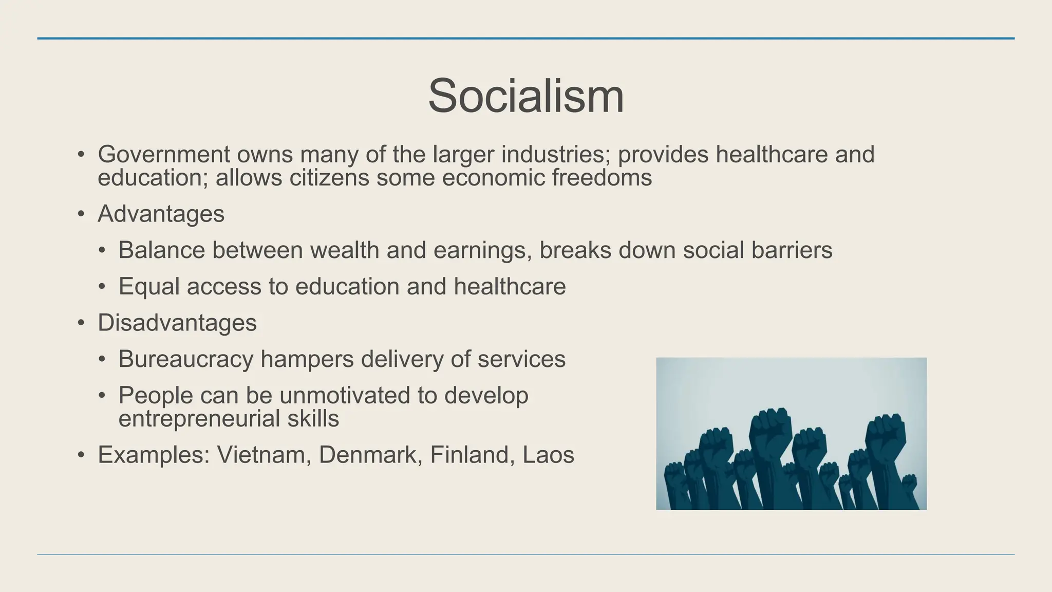 Socialism
• Government owns many of the larger industries; provides healthcare and
education; allows citizens some economic freedoms
• Advantages
• Balance between wealth and earnings, breaks down social barriers
• Equal access to education and healthcare
• Disadvantages
• Bureaucracy hampers delivery of services
• People can be unmotivated to develop
entrepreneurial skills
• Examples: Vietnam, Denmark, Finland, Laos
 