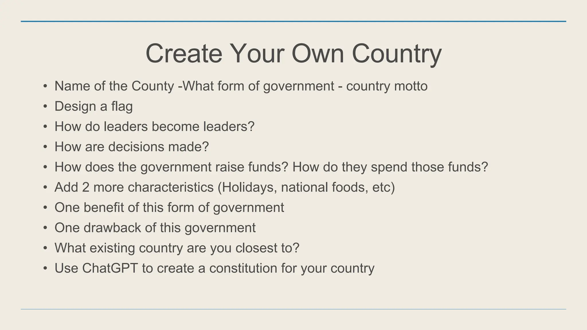 Create Your Own Country
• Name of the County -What form of government - country motto
• Design a flag
• How do leaders become leaders?
• How are decisions made?
• How does the government raise funds? How do they spend those funds?
• Add 2 more characteristics (Holidays, national foods, etc)
• One benefit of this form of government
• One drawback of this government
• What existing country are you closest to?
• Use ChatGPT to create a constitution for your country
 