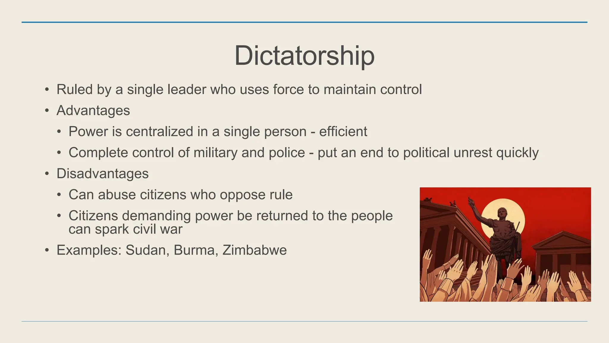 Dictatorship
• Ruled by a single leader who uses force to maintain control
• Advantages
• Power is centralized in a single person - efficient
• Complete control of military and police - put an end to political unrest quickly
• Disadvantages
• Can abuse citizens who oppose rule
• Citizens demanding power be returned to the people
can spark civil war
• Examples: Sudan, Burma, Zimbabwe
 