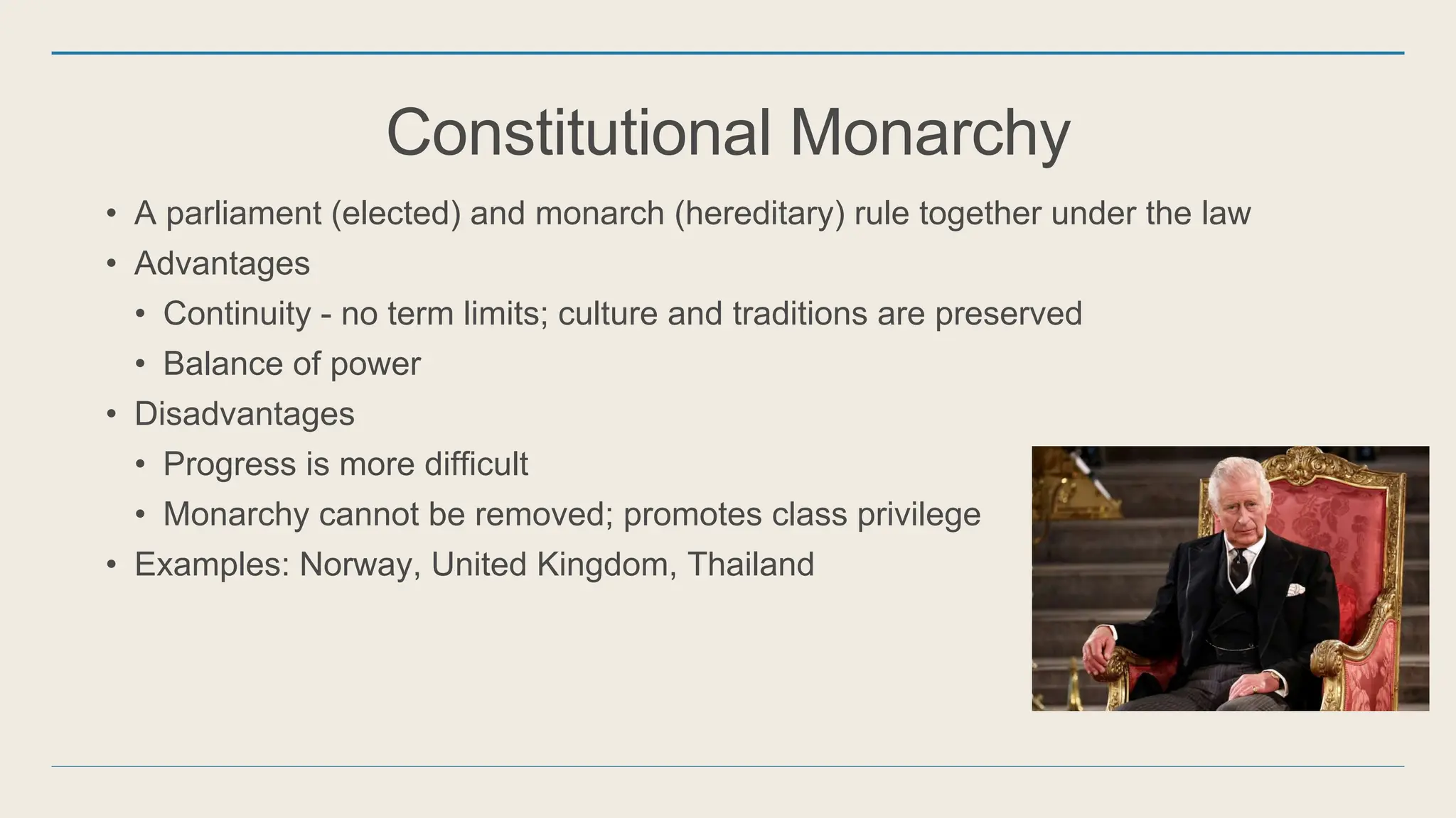 Constitutional Monarchy
• A parliament (elected) and monarch (hereditary) rule together under the law
• Advantages
• Continuity - no term limits; culture and traditions are preserved
• Balance of power
• Disadvantages
• Progress is more difficult
• Monarchy cannot be removed; promotes class privilege
• Examples: Norway, United Kingdom, Thailand
 