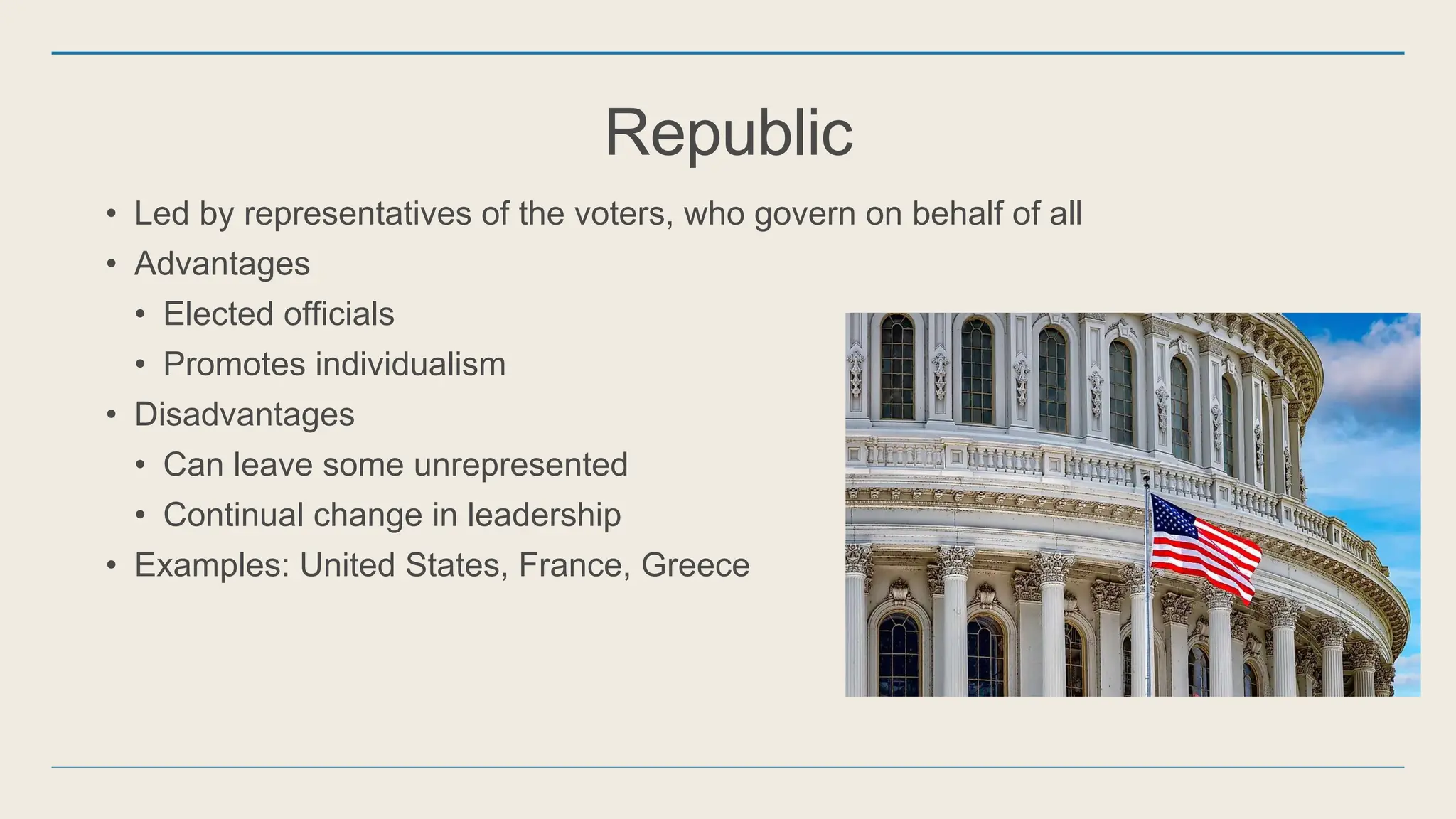 Republic
• Led by representatives of the voters, who govern on behalf of all
• Advantages
• Elected officials
• Promotes individualism
• Disadvantages
• Can leave some unrepresented
• Continual change in leadership
• Examples: United States, France, Greece
 