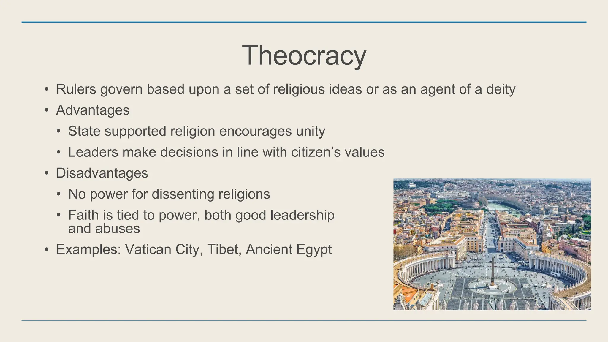 Theocracy
• Rulers govern based upon a set of religious ideas or as an agent of a deity
• Advantages
• State supported religion encourages unity
• Leaders make decisions in line with citizen’s values
• Disadvantages
• No power for dissenting religions
• Faith is tied to power, both good leadership
and abuses
• Examples: Vatican City, Tibet, Ancient Egypt
 