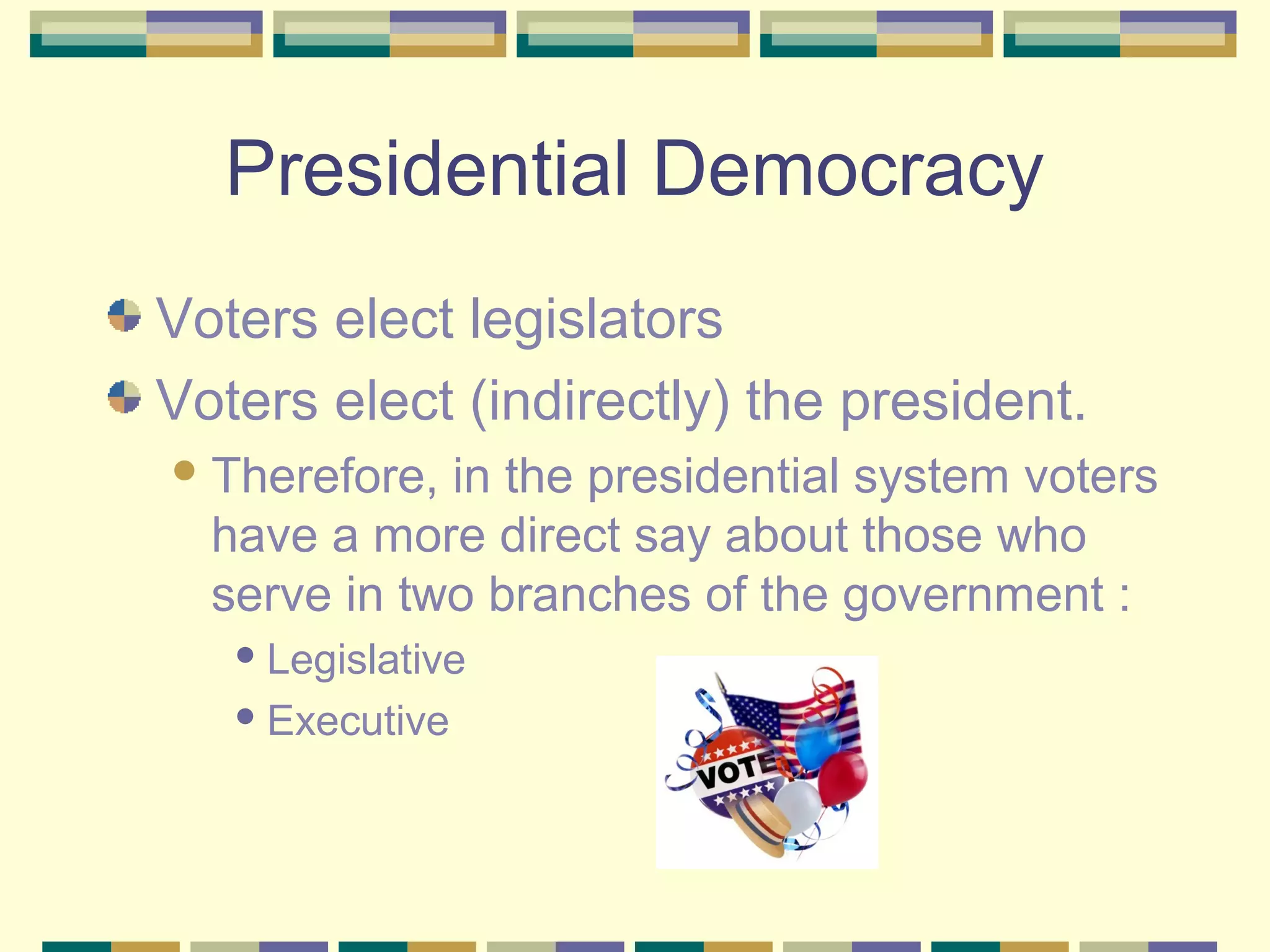 Presidential Democracy
Voters elect legislators
Voters elect (indirectly) the president.
 Therefore,

in the presidential system voters
have a more direct say about those who
serve in two branches of the government :
 Legislative
 Executive

 