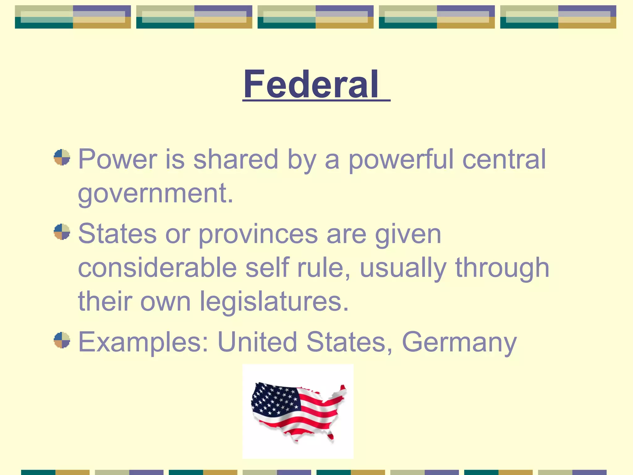 Federal
Power is shared by a powerful central
government.
States or provinces are given
considerable self rule, usually through
their own legislatures.
Examples: United States, Germany

 