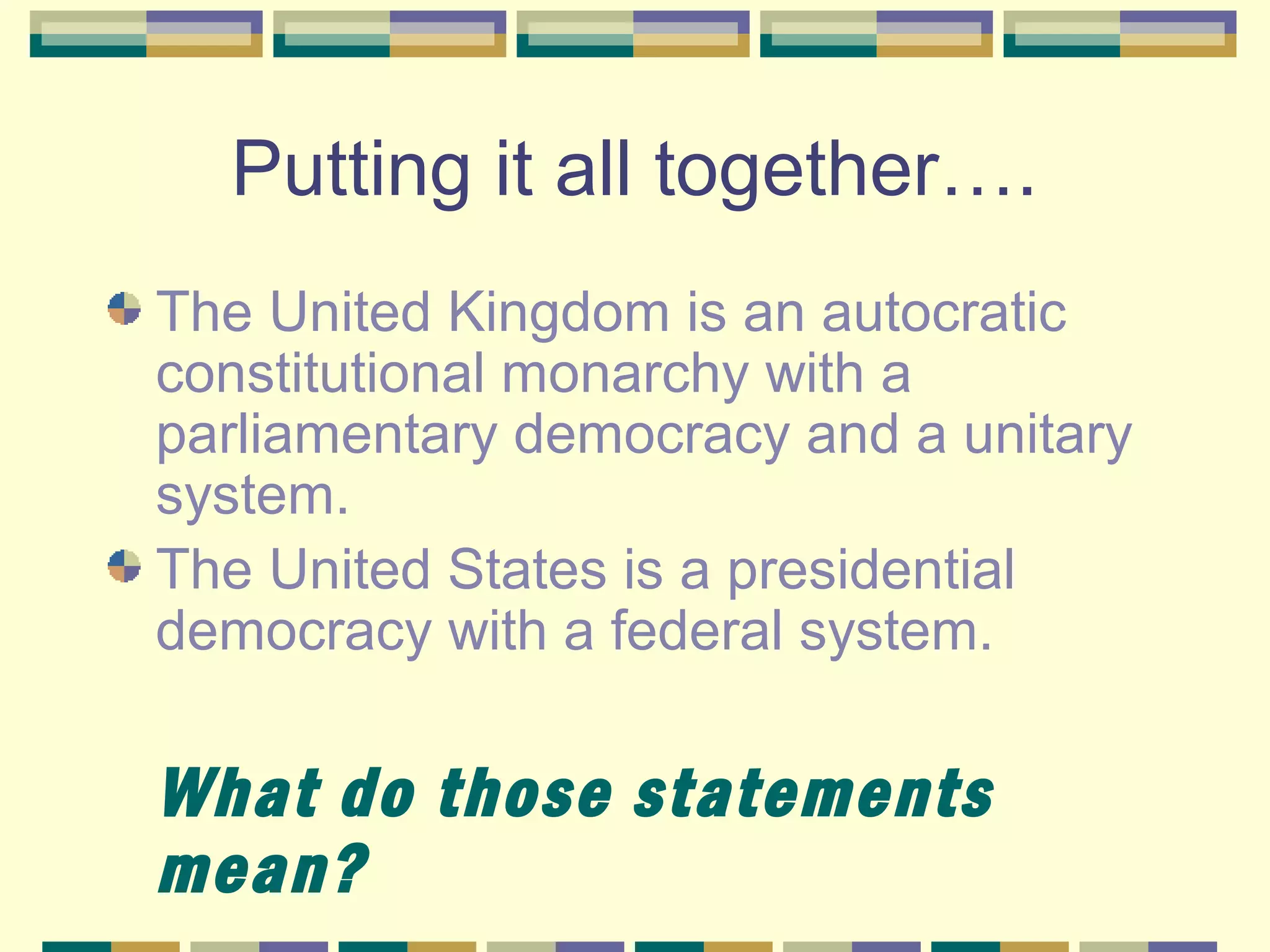 Putting it all together….
The United Kingdom is an autocratic
constitutional monarchy with a
parliamentary democracy and a unitary
system.
The United States is a presidential
democracy with a federal system.

What do those statements
mean?

 