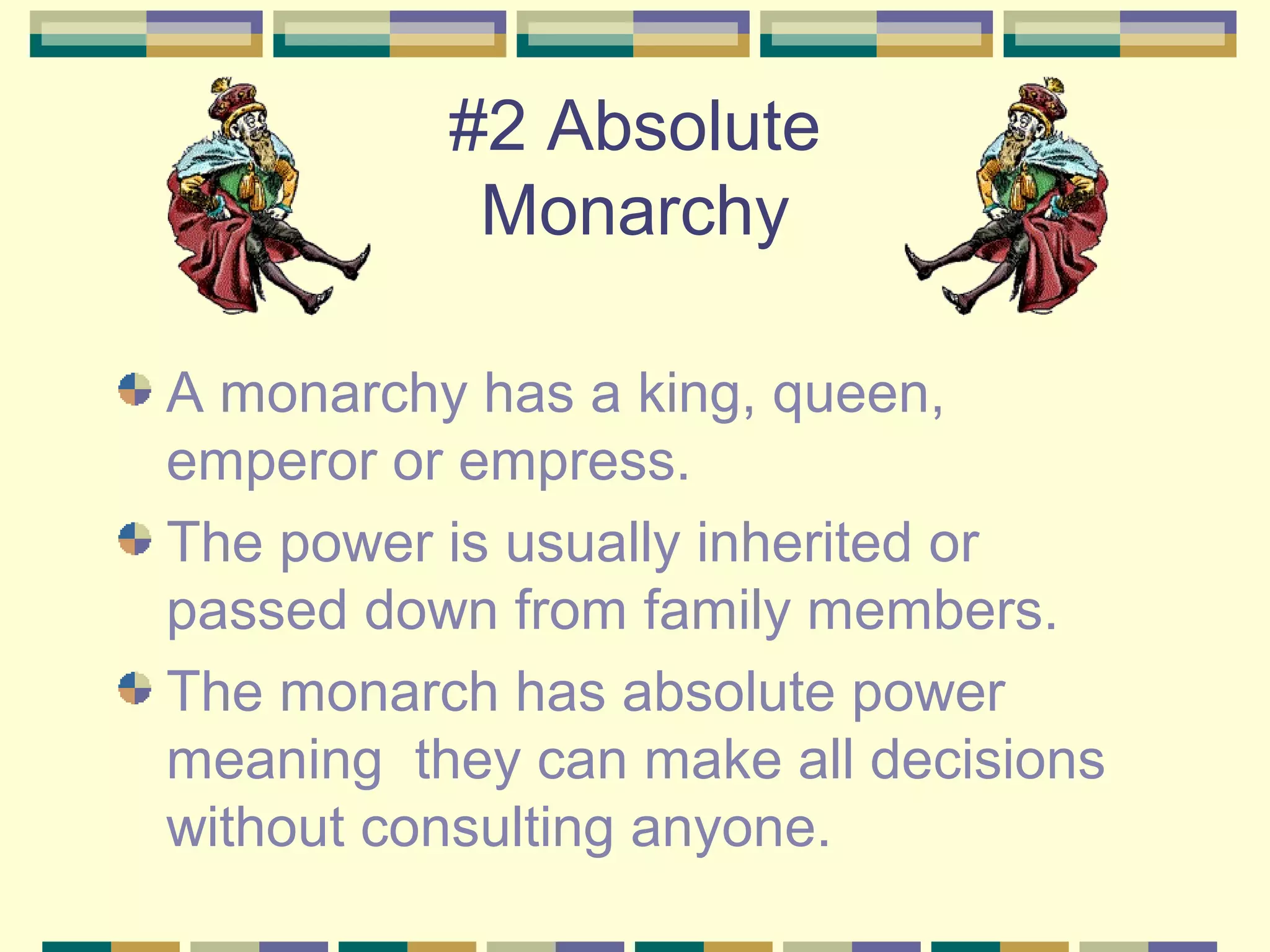 #2 Absolute
Monarchy
A monarchy has a king, queen,
emperor or empress.
The power is usually inherited or
passed down from family members.
The monarch has absolute power
meaning they can make all decisions
without consulting anyone.

 
