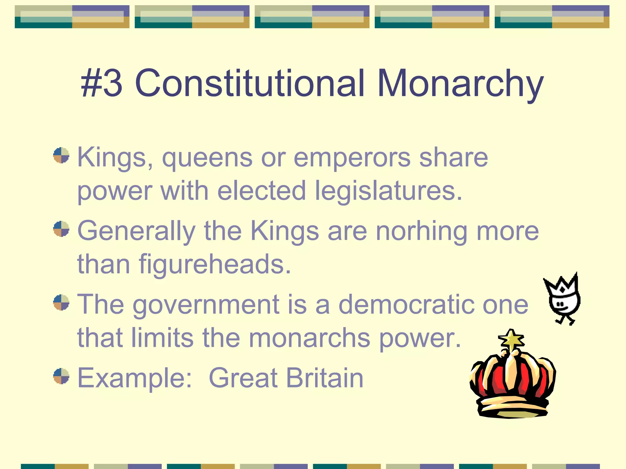 #3 Constitutional Monarchy
Kings, queens or emperors share
power with elected legislatures.
Generally the Kings are norhing more
than figureheads.
The government is a democratic one
that limits the monarchs power.
Example: Great Britain

 